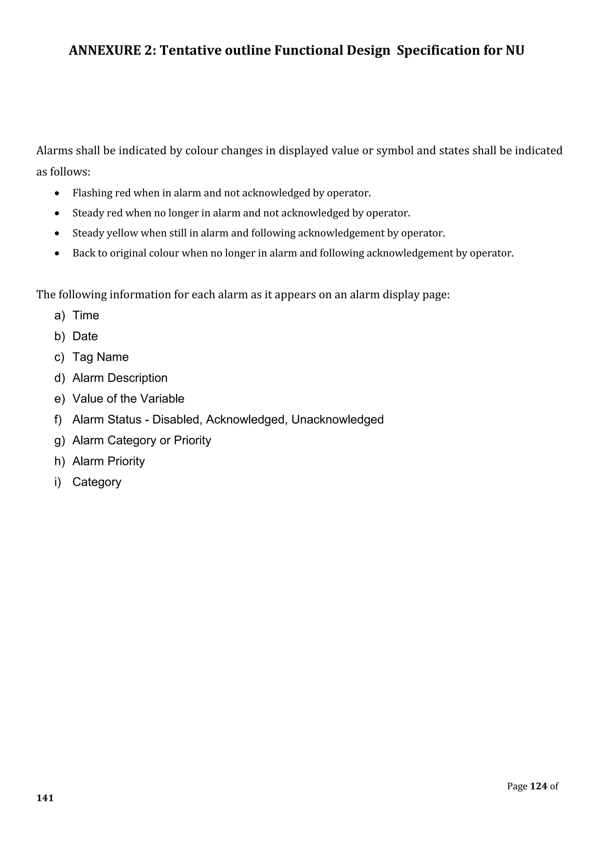 ANNEXURE 2: Tentative outline Functional Design Specification for NU
Page 124 of
141
Alarms shall be indicated by colour changes in displayed value or symbol and states shall be indicated
as follows:
• Flashing red when in alarm and not acknowledged by operator.
• Steady red when no longer in alarm and not acknowledged by operator.
• Steady yellow when still in alarm and following acknowledgement by operator.
• Back to original colour when no longer in alarm and following acknowledgement by operator.
The following information for each alarm as it appears on an alarm display page:
a) Time
b) Date
c) Tag Name
d) Alarm Description
e) Value of the Variable
f) Alarm Status - Disabled, Acknowledged, Unacknowledged
g) Alarm Category or Priority
h) Alarm Priority
i) Category
 