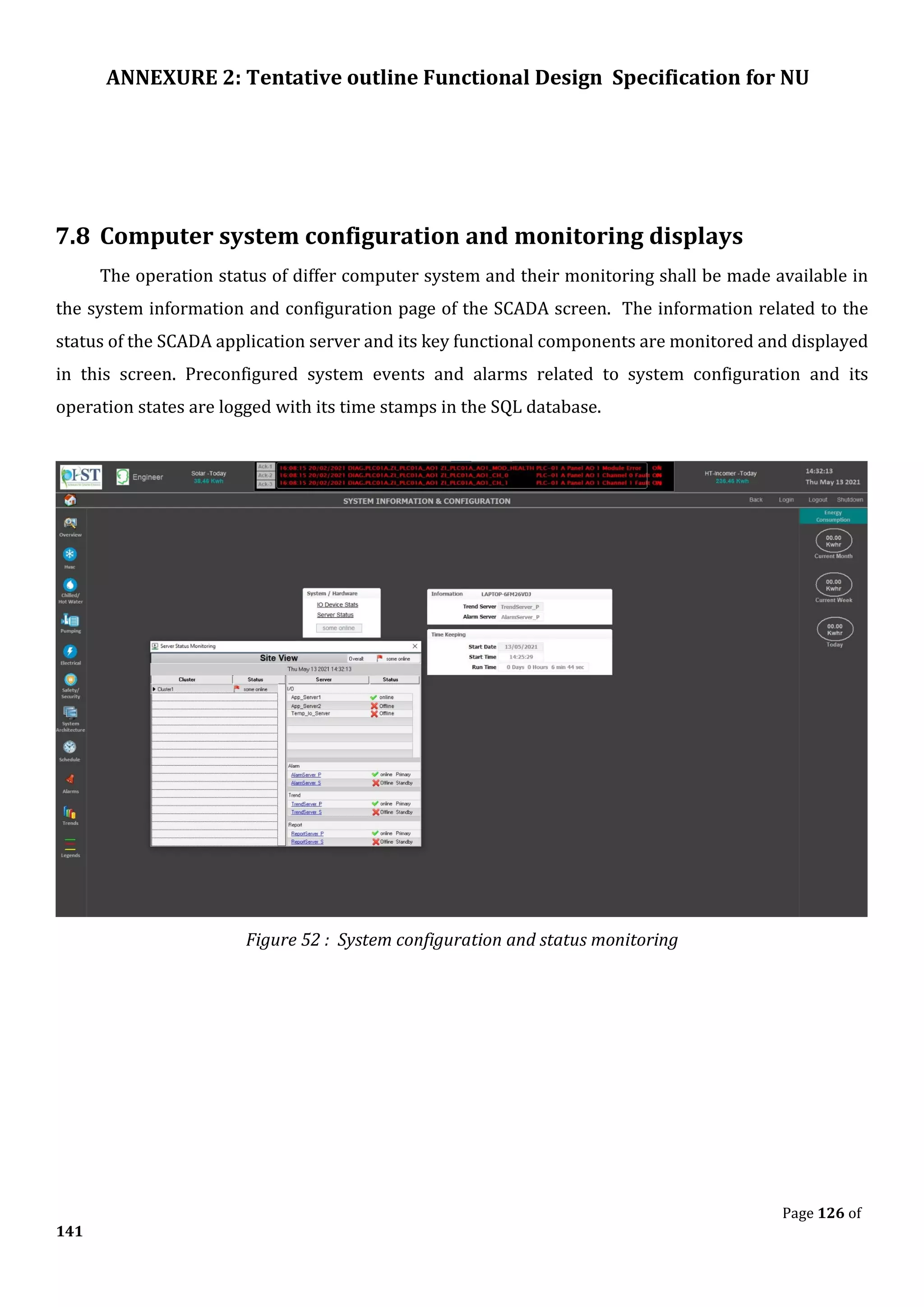 ANNEXURE 2: Tentative outline Functional Design Specification for NU
Page 126 of
141
7.8 Computer system configuration and monitoring displays
The operation status of differ computer system and their monitoring shall be made available in
the system information and configuration page of the SCADA screen. The information related to the
status of the SCADA application server and its key functional components are monitored and displayed
in this screen. Preconfigured system events and alarms related to system configuration and its
operation states are logged with its time stamps in the SQL database.
Figure 52 : System configuration and status monitoring
 