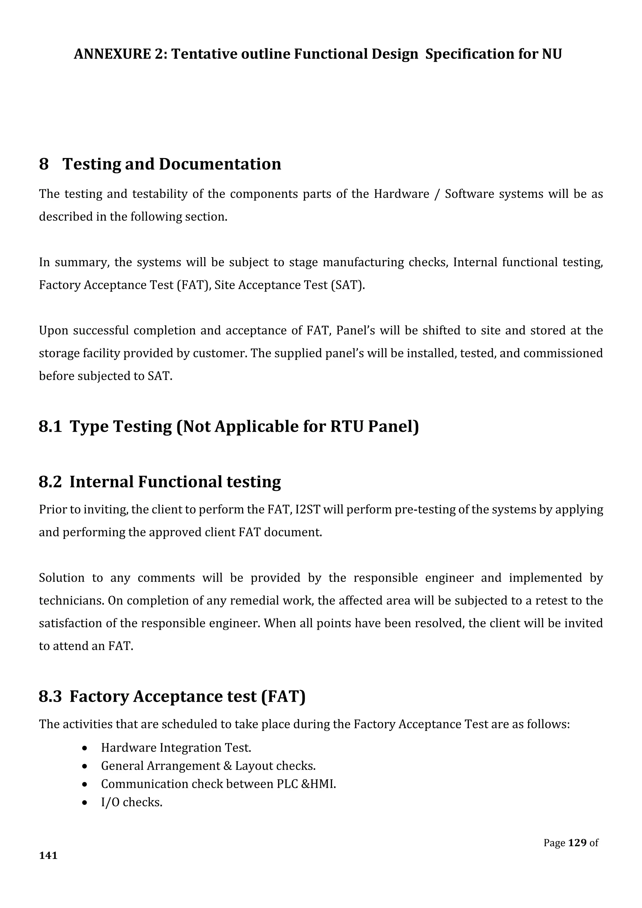 ANNEXURE 2: Tentative outline Functional Design Specification for NU
Page 129 of
141
8 Testing and Documentation
The testing and testability of the components parts of the Hardware / Software systems will be as
described in the following section.
In summary, the systems will be subject to stage manufacturing checks, Internal functional testing,
Factory Acceptance Test (FAT), Site Acceptance Test (SAT).
Upon successful completion and acceptance of FAT, Panel’s will be shifted to site and stored at the
storage facility provided by customer. The supplied panel’s will be installed, tested, and commissioned
before subjected to SAT.
8.1 Type Testing (Not Applicable for RTU Panel)
8.2 Internal Functional testing
Prior to inviting, the client to perform the FAT, I2ST will perform pre-testing of the systems by applying
and performing the approved client FAT document.
Solution to any comments will be provided by the responsible engineer and implemented by
technicians. On completion of any remedial work, the affected area will be subjected to a retest to the
satisfaction of the responsible engineer. When all points have been resolved, the client will be invited
to attend an FAT.
8.3 Factory Acceptance test (FAT)
The activities that are scheduled to take place during the Factory Acceptance Test are as follows:
• Hardware Integration Test.
• General Arrangement & Layout checks.
• Communication check between PLC &HMI.
• I/O checks.
 