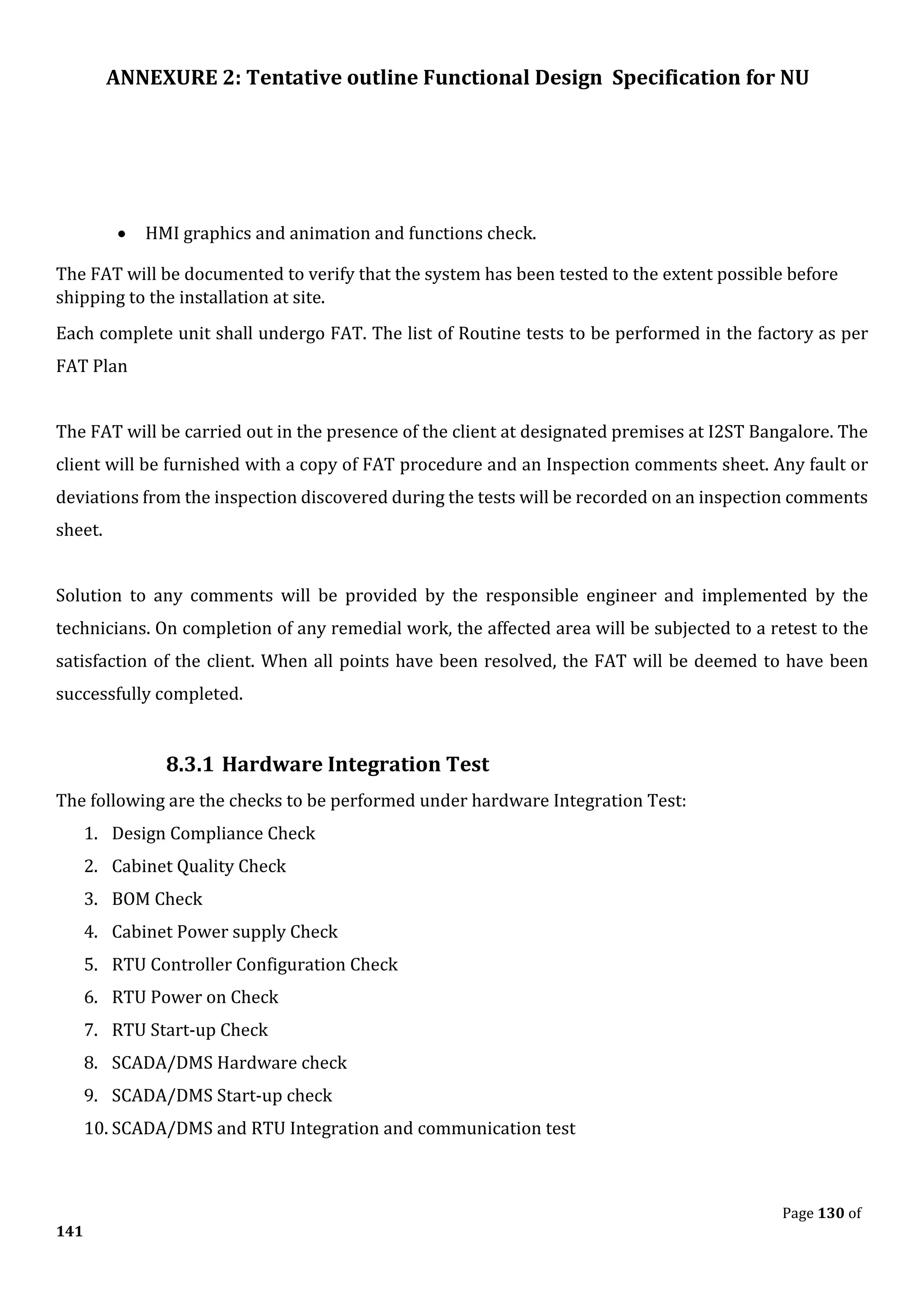 ANNEXURE 2: Tentative outline Functional Design Specification for NU
Page 130 of
141
• HMI graphics and animation and functions check.
The FAT will be documented to verify that the system has been tested to the extent possible before
shipping to the installation at site.
Each complete unit shall undergo FAT. The list of Routine tests to be performed in the factory as per
FAT Plan
The FAT will be carried out in the presence of the client at designated premises at I2ST Bangalore. The
client will be furnished with a copy of FAT procedure and an Inspection comments sheet. Any fault or
deviations from the inspection discovered during the tests will be recorded on an inspection comments
sheet.
Solution to any comments will be provided by the responsible engineer and implemented by the
technicians. On completion of any remedial work, the affected area will be subjected to a retest to the
satisfaction of the client. When all points have been resolved, the FAT will be deemed to have been
successfully completed.
8.3.1 Hardware Integration Test
The following are the checks to be performed under hardware Integration Test:
1. Design Compliance Check
2. Cabinet Quality Check
3. BOM Check
4. Cabinet Power supply Check
5. RTU Controller Configuration Check
6. RTU Power on Check
7. RTU Start-up Check
8. SCADA/DMS Hardware check
9. SCADA/DMS Start-up check
10. SCADA/DMS and RTU Integration and communication test
 