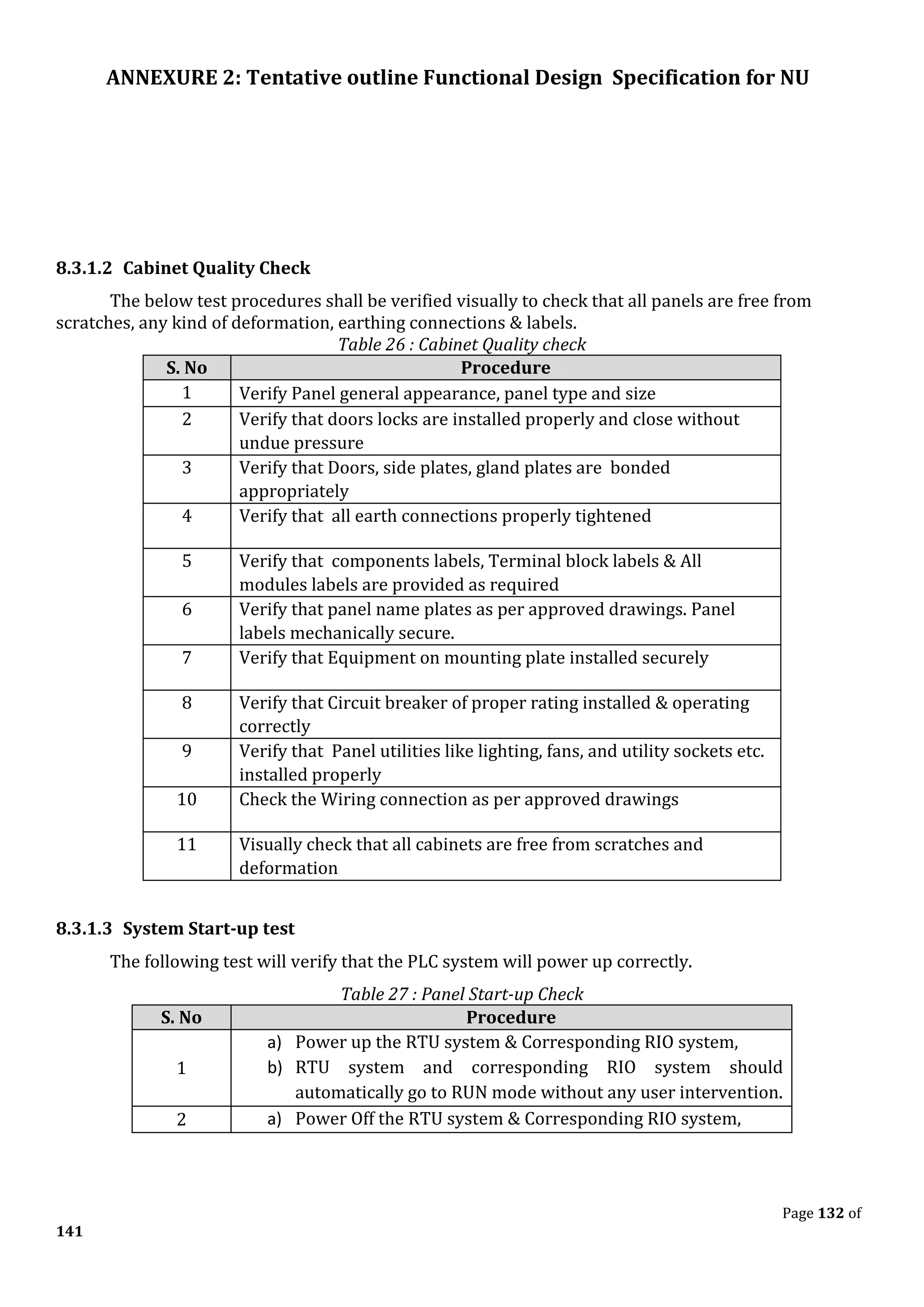 ANNEXURE 2: Tentative outline Functional Design Specification for NU
Page 132 of
141
8.3.1.2 Cabinet Quality Check
The below test procedures shall be verified visually to check that all panels are free from
scratches, any kind of deformation, earthing connections & labels.
Table 26 : Cabinet Quality check
S. No Procedure
1 Verify Panel general appearance, panel type and size
2 Verify that doors locks are installed properly and close without
undue pressure
3 Verify that Doors, side plates, gland plates are bonded
appropriately
4 Verify that all earth connections properly tightened
5 Verify that components labels, Terminal block labels & All
modules labels are provided as required
6 Verify that panel name plates as per approved drawings. Panel
labels mechanically secure.
7 Verify that Equipment on mounting plate installed securely
8 Verify that Circuit breaker of proper rating installed & operating
correctly
9 Verify that Panel utilities like lighting, fans, and utility sockets etc.
installed properly
10 Check the Wiring connection as per approved drawings
11 Visually check that all cabinets are free from scratches and
deformation
8.3.1.3 System Start-up test
The following test will verify that the PLC system will power up correctly.
Table 27 : Panel Start-up Check
S. No Procedure
1
a) Power up the RTU system & Corresponding RIO system,
b) RTU system and corresponding RIO system should
automatically go to RUN mode without any user intervention.
2 a) Power Off the RTU system & Corresponding RIO system,
 
