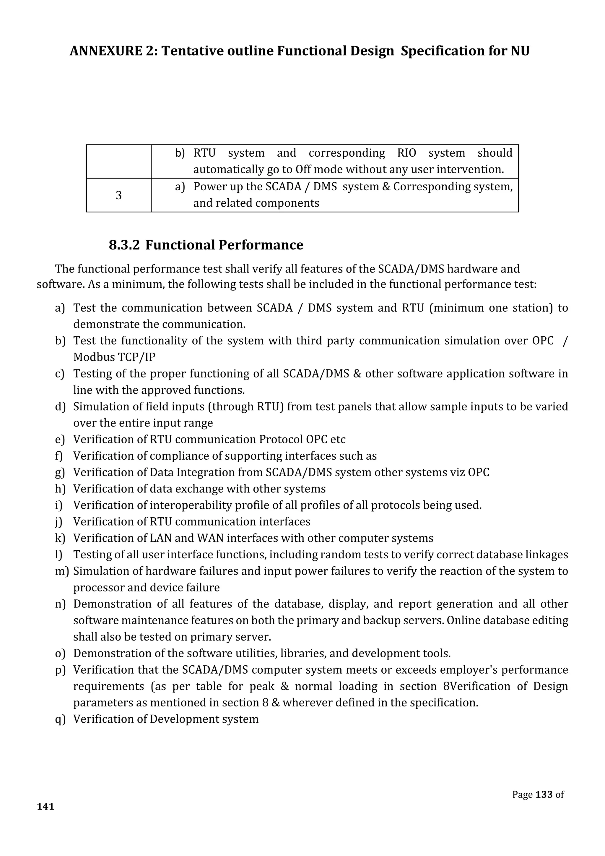 ANNEXURE 2: Tentative outline Functional Design Specification for NU
Page 133 of
141
b) RTU system and corresponding RIO system should
automatically go to Off mode without any user intervention.
3
a) Power up the SCADA / DMS system & Corresponding system,
and related components
8.3.2 Functional Performance
The functional performance test shall verify all features of the SCADA/DMS hardware and
software. As a minimum, the following tests shall be included in the functional performance test:
a) Test the communication between SCADA / DMS system and RTU (minimum one station) to
demonstrate the communication.
b) Test the functionality of the system with third party communication simulation over OPC /
Modbus TCP/IP
c) Testing of the proper functioning of all SCADA/DMS & other software application software in
line with the approved functions.
d) Simulation of field inputs (through RTU) from test panels that allow sample inputs to be varied
over the entire input range
e) Verification of RTU communication Protocol OPC etc
f) Verification of compliance of supporting interfaces such as
g) Verification of Data Integration from SCADA/DMS system other systems viz OPC
h) Verification of data exchange with other systems
i) Verification of interoperability profile of all profiles of all protocols being used.
j) Verification of RTU communication interfaces
k) Verification of LAN and WAN interfaces with other computer systems
l) Testing of all user interface functions, including random tests to verify correct database linkages
m) Simulation of hardware failures and input power failures to verify the reaction of the system to
processor and device failure
n) Demonstration of all features of the database, display, and report generation and all other
software maintenance features on both the primary and backup servers. Online database editing
shall also be tested on primary server.
o) Demonstration of the software utilities, libraries, and development tools.
p) Verification that the SCADA/DMS computer system meets or exceeds employer's performance
requirements (as per table for peak & normal loading in section 8Verification of Design
parameters as mentioned in section 8 & wherever defined in the specification.
q) Verification of Development system
 