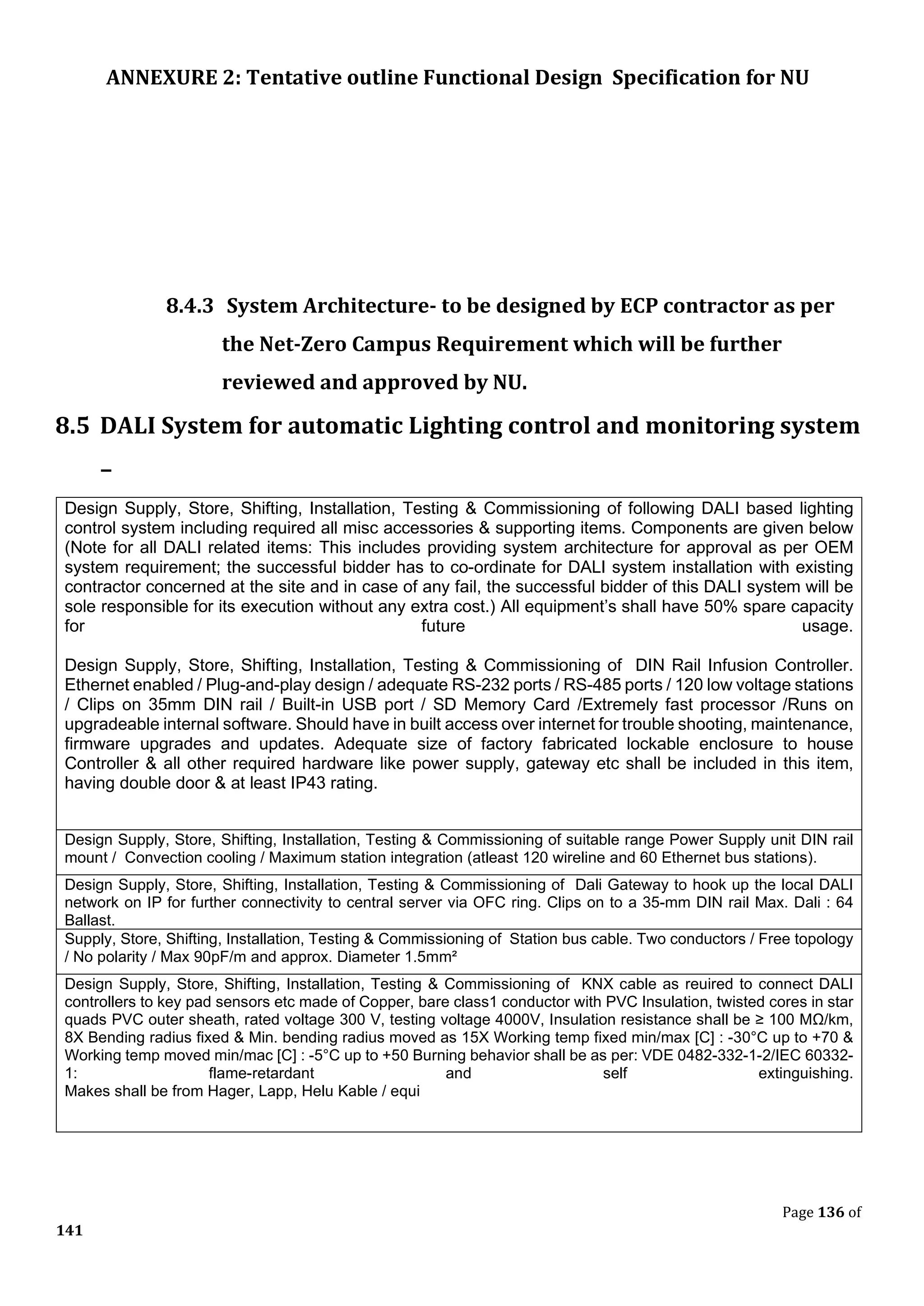 ANNEXURE 2: Tentative outline Functional Design Specification for NU
Page 136 of
141
8.4.3 System Architecture- to be designed by ECP contractor as per
the Net-Zero Campus Requirement which will be further
reviewed and approved by NU.
8.5 DALI System for automatic Lighting control and monitoring system
–
Design Supply, Store, Shifting, Installation, Testing & Commissioning of following DALI based lighting
control system including required all misc accessories & supporting items. Components are given below
(Note for all DALI related items: This includes providing system architecture for approval as per OEM
system requirement; the successful bidder has to co-ordinate for DALI system installation with existing
contractor concerned at the site and in case of any fail, the successful bidder of this DALI system will be
sole responsible for its execution without any extra cost.) All equipment’s shall have 50% spare capacity
for future usage.
Design Supply, Store, Shifting, Installation, Testing & Commissioning of DIN Rail Infusion Controller.
Ethernet enabled / Plug-and-play design / adequate RS-232 ports / RS-485 ports / 120 low voltage stations
/ Clips on 35mm DIN rail / Built-in USB port / SD Memory Card /Extremely fast processor /Runs on
upgradeable internal software. Should have in built access over internet for trouble shooting, maintenance,
firmware upgrades and updates. Adequate size of factory fabricated lockable enclosure to house
Controller & all other required hardware like power supply, gateway etc shall be included in this item,
having double door & at least IP43 rating.
Design Supply, Store, Shifting, Installation, Testing & Commissioning of suitable range Power Supply unit DIN rail
mount / Convection cooling / Maximum station integration (atleast 120 wireline and 60 Ethernet bus stations).
Design Supply, Store, Shifting, Installation, Testing & Commissioning of Dali Gateway to hook up the local DALI
network on IP for further connectivity to central server via OFC ring. Clips on to a 35-mm DIN rail Max. Dali : 64
Ballast.
Supply, Store, Shifting, Installation, Testing & Commissioning of Station bus cable. Two conductors / Free topology
/ No polarity / Max 90pF/m and approx. Diameter 1.5mm²
Design Supply, Store, Shifting, Installation, Testing & Commissioning of KNX cable as reuired to connect DALI
controllers to key pad sensors etc made of Copper, bare class1 conductor with PVC Insulation, twisted cores in star
quads PVC outer sheath, rated voltage 300 V, testing voltage 4000V, Insulation resistance shall be ≥ 100 MΩ/km,
8X Bending radius fixed & Min. bending radius moved as 15X Working temp fixed min/max [C] : -30°C up to +70 &
Working temp moved min/mac [C] : -5°C up to +50 Burning behavior shall be as per: VDE 0482-332-1-2/IEC 60332-
1: flame-retardant and self extinguishing.
Makes shall be from Hager, Lapp, Helu Kable / equi
 