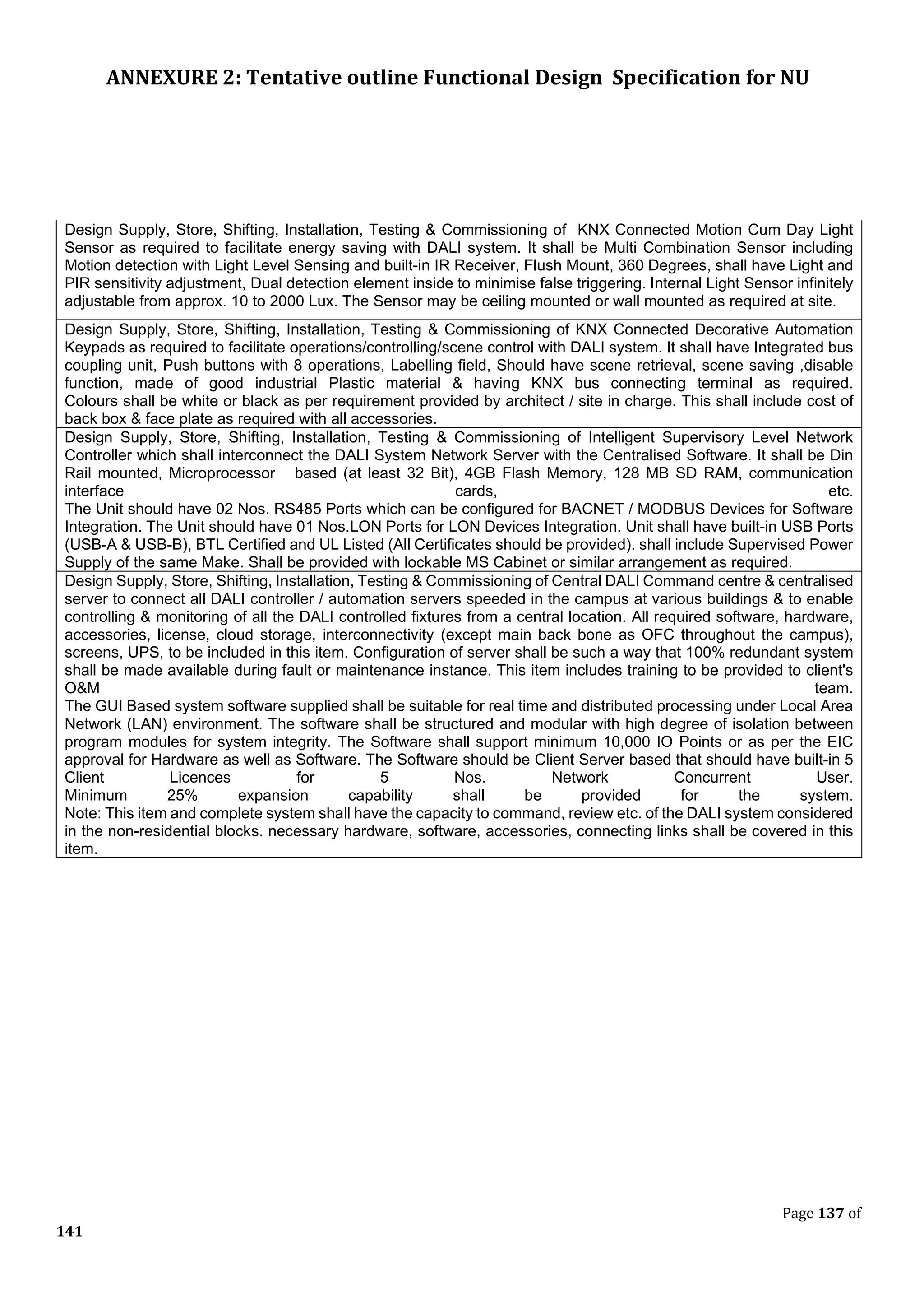 ANNEXURE 2: Tentative outline Functional Design Specification for NU
Page 137 of
141
Design Supply, Store, Shifting, Installation, Testing & Commissioning of KNX Connected Motion Cum Day Light
Sensor as required to facilitate energy saving with DALI system. It shall be Multi Combination Sensor including
Motion detection with Light Level Sensing and built-in IR Receiver, Flush Mount, 360 Degrees, shall have Light and
PIR sensitivity adjustment, Dual detection element inside to minimise false triggering. Internal Light Sensor infinitely
adjustable from approx. 10 to 2000 Lux. The Sensor may be ceiling mounted or wall mounted as required at site.
Design Supply, Store, Shifting, Installation, Testing & Commissioning of KNX Connected Decorative Automation
Keypads as required to facilitate operations/controlling/scene control with DALI system. It shall have Integrated bus
coupling unit, Push buttons with 8 operations, Labelling field, Should have scene retrieval, scene saving ,disable
function, made of good industrial Plastic material & having KNX bus connecting terminal as required.
Colours shall be white or black as per requirement provided by architect / site in charge. This shall include cost of
back box & face plate as required with all accessories.
Design Supply, Store, Shifting, Installation, Testing & Commissioning of Intelligent Supervisory Level Network
Controller which shall interconnect the DALI System Network Server with the Centralised Software. It shall be Din
Rail mounted, Microprocessor based (at least 32 Bit), 4GB Flash Memory, 128 MB SD RAM, communication
interface cards, etc.
The Unit should have 02 Nos. RS485 Ports which can be configured for BACNET / MODBUS Devices for Software
Integration. The Unit should have 01 Nos.LON Ports for LON Devices Integration. Unit shall have built-in USB Ports
(USB-A & USB-B), BTL Certified and UL Listed (All Certificates should be provided). shall include Supervised Power
Supply of the same Make. Shall be provided with lockable MS Cabinet or similar arrangement as required.
Design Supply, Store, Shifting, Installation, Testing & Commissioning of Central DALI Command centre & centralised
server to connect all DALI controller / automation servers speeded in the campus at various buildings & to enable
controlling & monitoring of all the DALI controlled fixtures from a central location. All required software, hardware,
accessories, license, cloud storage, interconnectivity (except main back bone as OFC throughout the campus),
screens, UPS, to be included in this item. Configuration of server shall be such a way that 100% redundant system
shall be made available during fault or maintenance instance. This item includes training to be provided to client's
O&M team.
The GUI Based system software supplied shall be suitable for real time and distributed processing under Local Area
Network (LAN) environment. The software shall be structured and modular with high degree of isolation between
program modules for system integrity. The Software shall support minimum 10,000 IO Points or as per the EIC
approval for Hardware as well as Software. The Software should be Client Server based that should have built-in 5
Client Licences for 5 Nos. Network Concurrent User.
Minimum 25% expansion capability shall be provided for the system.
Note: This item and complete system shall have the capacity to command, review etc. of the DALI system considered
in the non-residential blocks. necessary hardware, software, accessories, connecting links shall be covered in this
item.
 