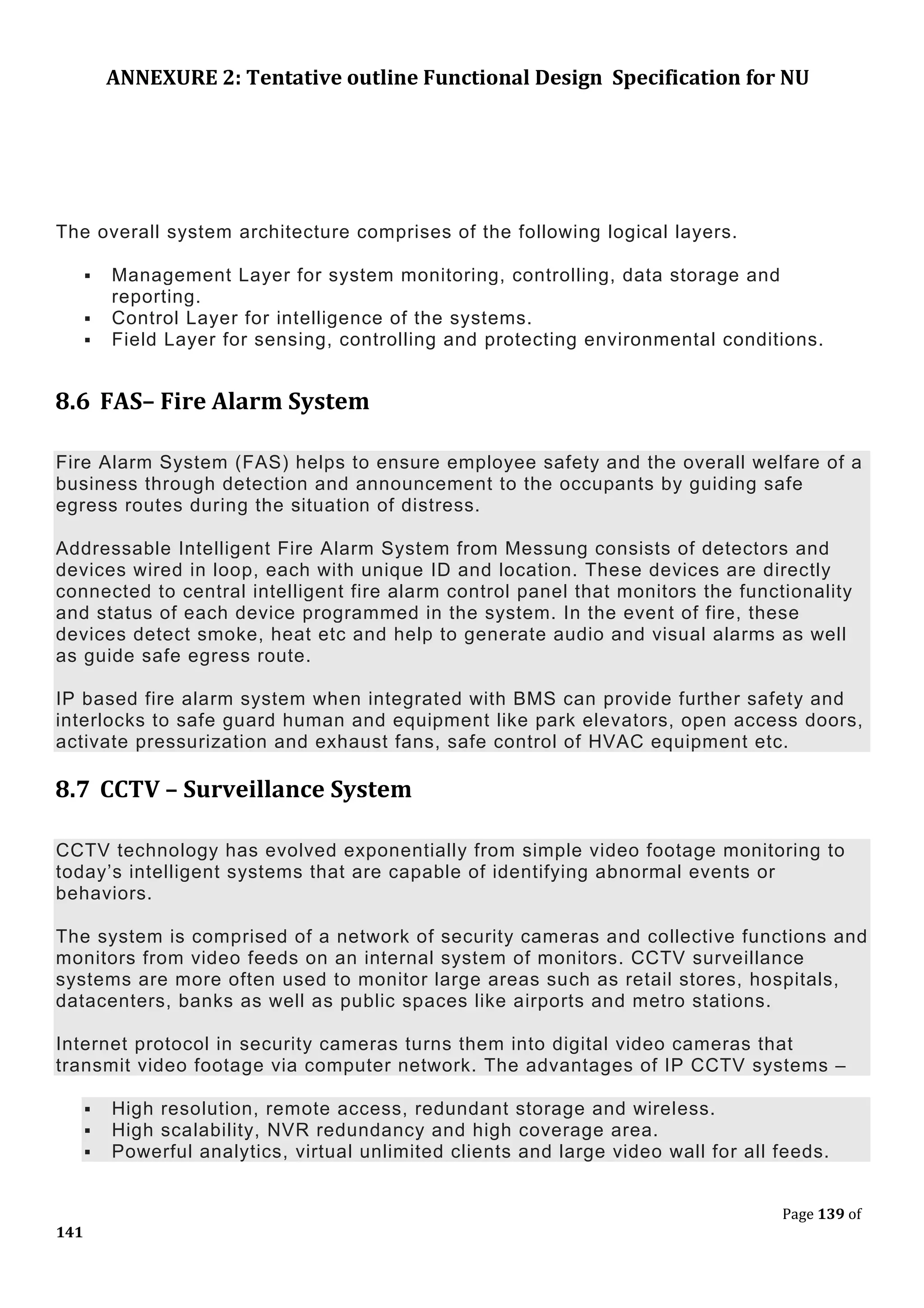ANNEXURE 2: Tentative outline Functional Design Specification for NU
Page 139 of
141
The overall system architecture comprises of the following logical layers.
 Management Layer for system monitoring, controlling, data storage and
reporting.
 Control Layer for intelligence of the systems.
 Field Layer for sensing, controlling and protecting environmental conditions.
8.6 FAS– Fire Alarm System
Fire Alarm System (FAS) helps to ensure employee safety and the overall welfare of a
business through detection and announcement to the occupants by guiding safe
egress routes during the situation of distress.
Addressable Intelligent Fire Alarm System from Messung consists of detectors and
devices wired in loop, each with unique ID and location. These devices are directly
connected to central intelligent fire alarm control panel that monitors the functionality
and status of each device programmed in the system. In the event of fire, these
devices detect smoke, heat etc and help to generate audio and visual alarms as well
as guide safe egress route.
IP based fire alarm system when integrated with BMS can provide further safety and
interlocks to safe guard human and equipment like park elevators, open access doors,
activate pressurization and exhaust fans, safe control of HVAC equipment etc.
8.7 CCTV – Surveillance System
CCTV technology has evolved exponentially from simple video footage monitoring to
today’s intelligent systems that are capable of identifying abnormal events or
behaviors.
The system is comprised of a network of security cameras and collective functions and
monitors from video feeds on an internal system of monitors. CCTV surveillance
systems are more often used to monitor large areas such as retail stores, hospitals,
datacenters, banks as well as public spaces like airports and metro stations.
Internet protocol in security cameras turns them into digital video cameras that
transmit video footage via computer network. The advantages of IP CCTV systems –
 High resolution, remote access, redundant storage and wireless.
 High scalability, NVR redundancy and high coverage area.
 Powerful analytics, virtual unlimited clients and large video wall for all feeds.
 