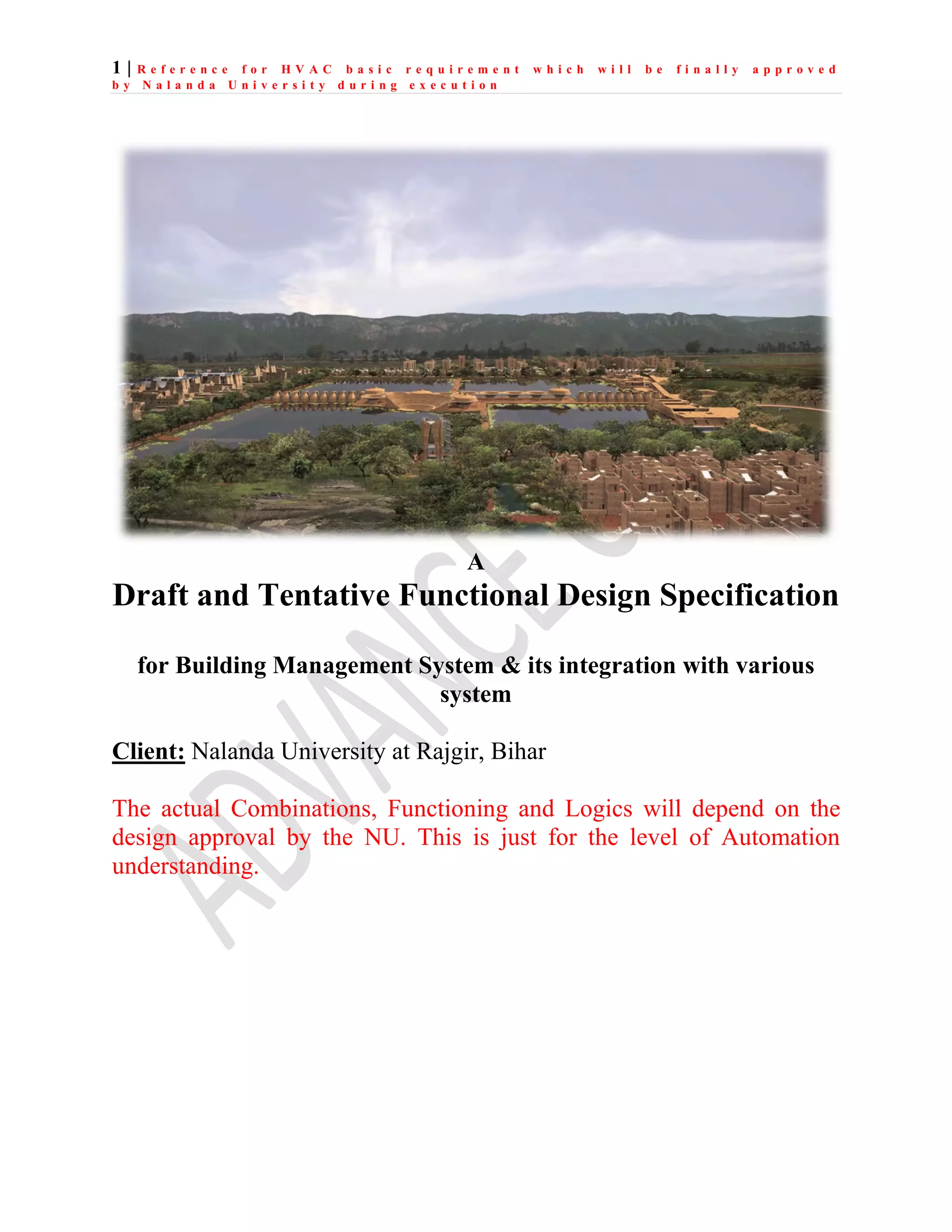 1 | R e f e r e n c e f o r H V A C b a s i c r e q u i r e m e n t w h i c h w i l l b e f i n a l l y a p p r o v e d
b y N a l a n d a U n i v e r s i t y d u r i n g e x e c u t i o n
A
Draft and Tentative Functional Design Specification
for Building Management System & its integration with various
system
Client: Nalanda University at Rajgir, Bihar
The actual Combinations, Functioning and Logics will depend on the
design approval by the NU. This is just for the level of Automation
understanding.
 