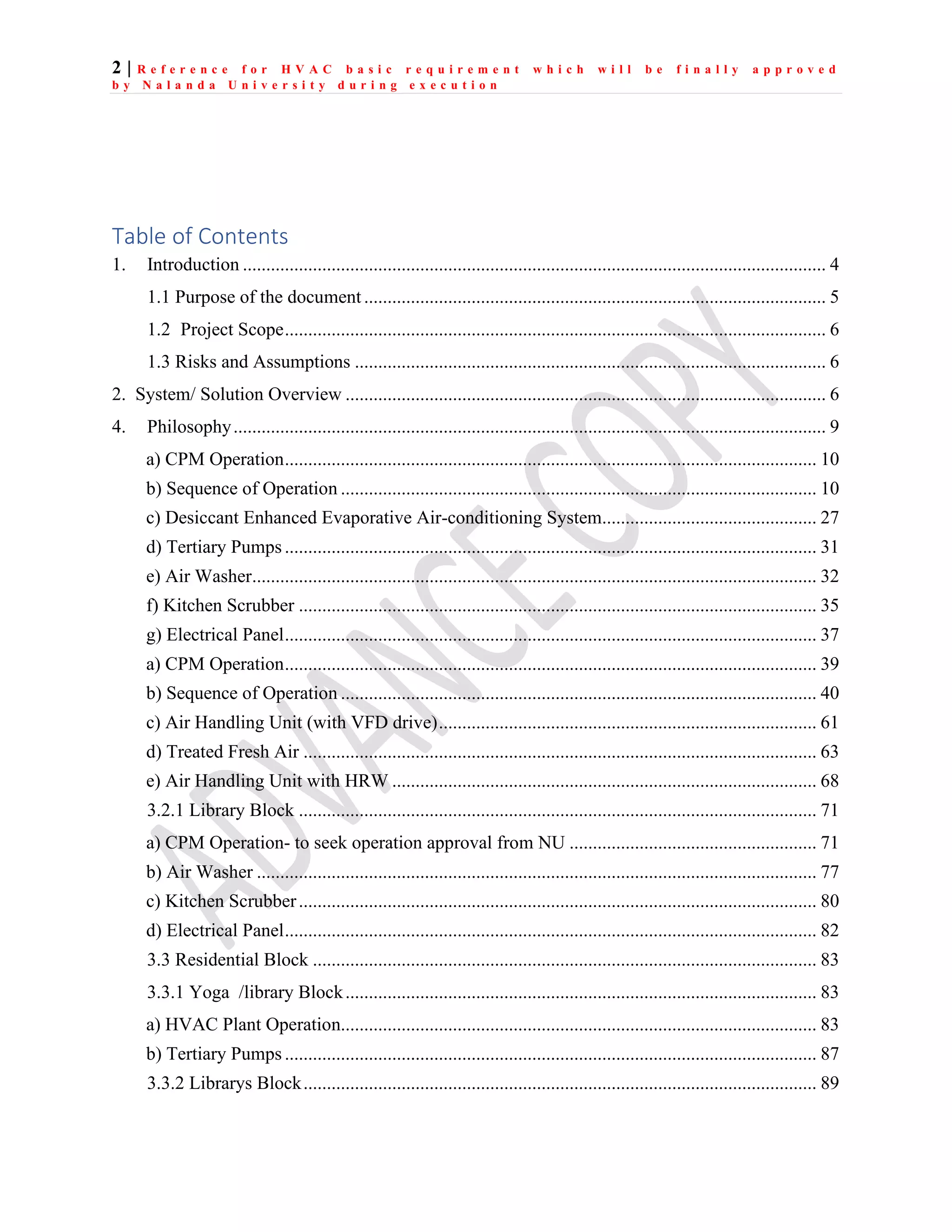 2 | R e f e r e n c e f o r H V A C b a s i c r e q u i r e m e n t w h i c h w i l l b e f i n a l l y a p p r o v e d
b y N a l a n d a U n i v e r s i t y d u r i n g e x e c u t i o n
Table of Contents
1. Introduction ............................................................................................................................. 4
1.1 Purpose of the document ................................................................................................... 5
1.2 Project Scope.................................................................................................................... 6
1.3 Risks and Assumptions ..................................................................................................... 6
2. System/ Solution Overview ....................................................................................................... 6
4. Philosophy............................................................................................................................... 9
a) CPM Operation.................................................................................................................. 10
b) Sequence of Operation ...................................................................................................... 10
c) Desiccant Enhanced Evaporative Air-conditioning System.............................................. 27
d) Tertiary Pumps .................................................................................................................. 31
e) Air Washer......................................................................................................................... 32
f) Kitchen Scrubber ............................................................................................................... 35
g) Electrical Panel.................................................................................................................. 37
a) CPM Operation.................................................................................................................. 39
b) Sequence of Operation ...................................................................................................... 40
c) Air Handling Unit (with VFD drive)................................................................................. 61
d) Treated Fresh Air .............................................................................................................. 63
e) Air Handling Unit with HRW ........................................................................................... 68
3.2.1 Library Block ............................................................................................................... 71
a) CPM Operation- to seek operation approval from NU ..................................................... 71
b) Air Washer ........................................................................................................................ 77
c) Kitchen Scrubber............................................................................................................... 80
d) Electrical Panel.................................................................................................................. 82
3.3 Residential Block ............................................................................................................ 83
3.3.1 Yoga /library Block..................................................................................................... 83
a) HVAC Plant Operation...................................................................................................... 83
b) Tertiary Pumps .................................................................................................................. 87
3.3.2 Librarys Block.............................................................................................................. 89
 