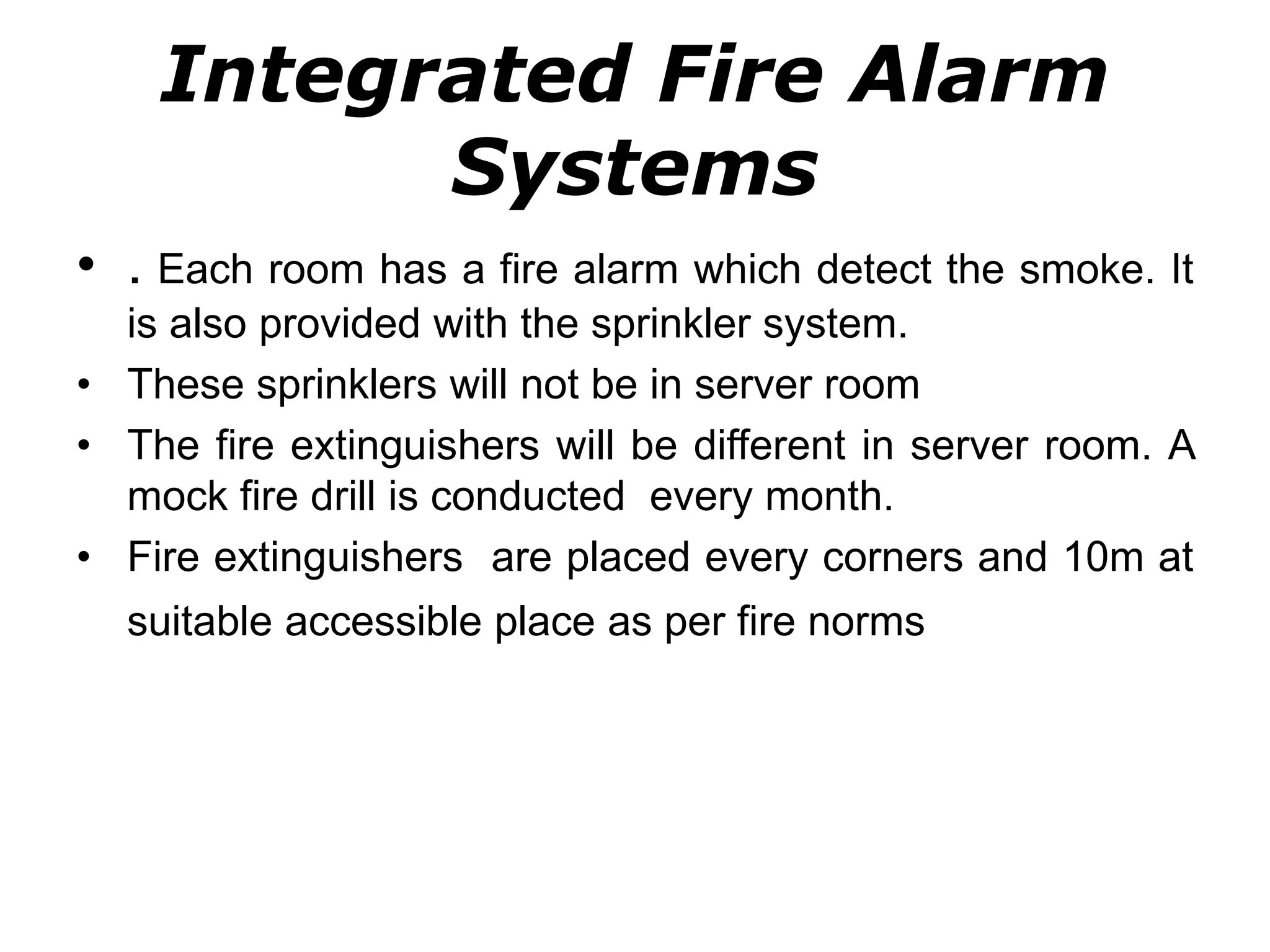 Integrated Fire Alarm
Systems
• . Each room has a fire alarm which detect the smoke. It
is also provided with the sprinkler system.
• These sprinklers will not be in server room
• The fire extinguishers will be different in server room. A
mock fire drill is conducted every month.
• Fire extinguishers are placed every corners and 10m at
suitable accessible place as per fire norms
 