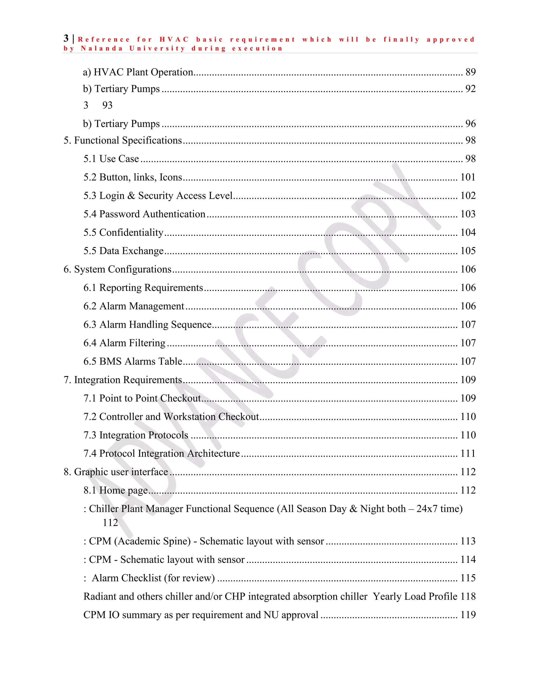3 | R e f e r e n c e f o r H V A C b a s i c r e q u i r e m e n t w h i c h w i l l b e f i n a l l y a p p r o v e d
b y N a l a n d a U n i v e r s i t y d u r i n g e x e c u t i o n
a) HVAC Plant Operation...................................................................................................... 89
b) Tertiary Pumps .................................................................................................................. 92
3 93
b) Tertiary Pumps .................................................................................................................. 96
5. Functional Specifications.......................................................................................................... 98
5.1 Use Case.......................................................................................................................... 98
5.2 Button, links, Icons........................................................................................................ 101
5.3 Login & Security Access Level..................................................................................... 102
5.4 Password Authentication............................................................................................... 103
5.5 Confidentiality............................................................................................................... 104
5.5 Data Exchange............................................................................................................... 105
6. System Configurations............................................................................................................ 106
6.1 Reporting Requirements................................................................................................ 106
6.2 Alarm Management....................................................................................................... 106
6.3 Alarm Handling Sequence............................................................................................. 107
6.4 Alarm Filtering.............................................................................................................. 107
6.5 BMS Alarms Table........................................................................................................ 107
7. Integration Requirements........................................................................................................ 109
7.1 Point to Point Checkout................................................................................................. 109
7.2 Controller and Workstation Checkout........................................................................... 110
7.3 Integration Protocols ..................................................................................................... 110
7.4 Protocol Integration Architecture.................................................................................. 111
8. Graphic user interface............................................................................................................. 112
8.1 Home page..................................................................................................................... 112
: Chiller Plant Manager Functional Sequence (All Season Day & Night both – 24x7 time)
112
: CPM (Academic Spine) - Schematic layout with sensor.................................................. 113
: CPM - Schematic layout with sensor................................................................................ 114
: Alarm Checklist (for review) ........................................................................................... 115
Radiant and others chiller and/or CHP integrated absorption chiller Yearly Load Profile 118
CPM IO summary as per requirement and NU approval .................................................... 119
 