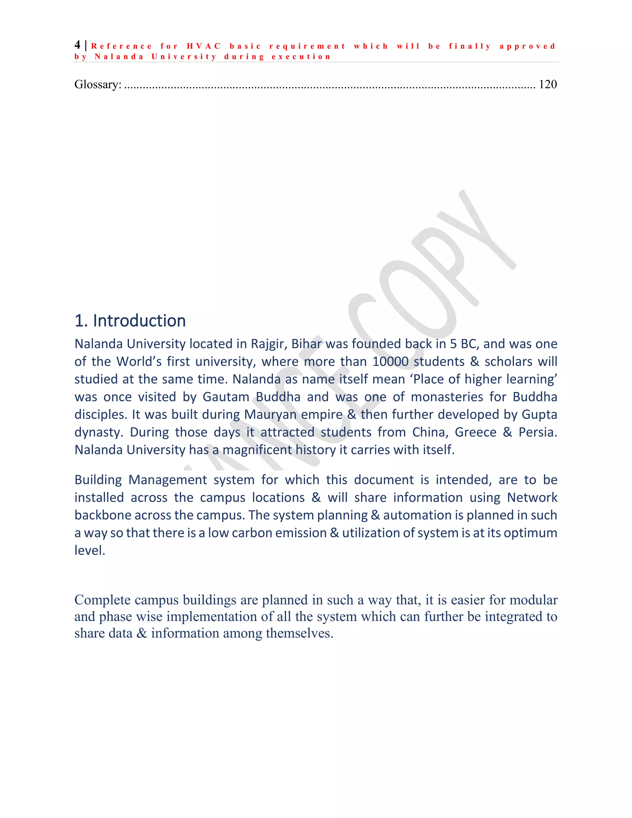 4 | R e f e r e n c e f o r H V A C b a s i c r e q u i r e m e n t w h i c h w i l l b e f i n a l l y a p p r o v e d
b y N a l a n d a U n i v e r s i t y d u r i n g e x e c u t i o n
Glossary: ..................................................................................................................................... 120
1. Introduction
Nalanda University located in Rajgir, Bihar was founded back in 5 BC, and was one
of the World’s first university, where more than 10000 students & scholars will
studied at the same time. Nalanda as name itself mean ‘Place of higher learning’
was once visited by Gautam Buddha and was one of monasteries for Buddha
disciples. It was built during Mauryan empire & then further developed by Gupta
dynasty. During those days it attracted students from China, Greece & Persia.
Nalanda University has a magnificent history it carries with itself.
Building Management system for which this document is intended, are to be
installed across the campus locations & will share information using Network
backbone across the campus. The system planning & automation is planned in such
a way so that there is a low carbon emission & utilization of system is at its optimum
level.
Complete campus buildings are planned in such a way that, it is easier for modular
and phase wise implementation of all the system which can further be integrated to
share data & information among themselves.
 