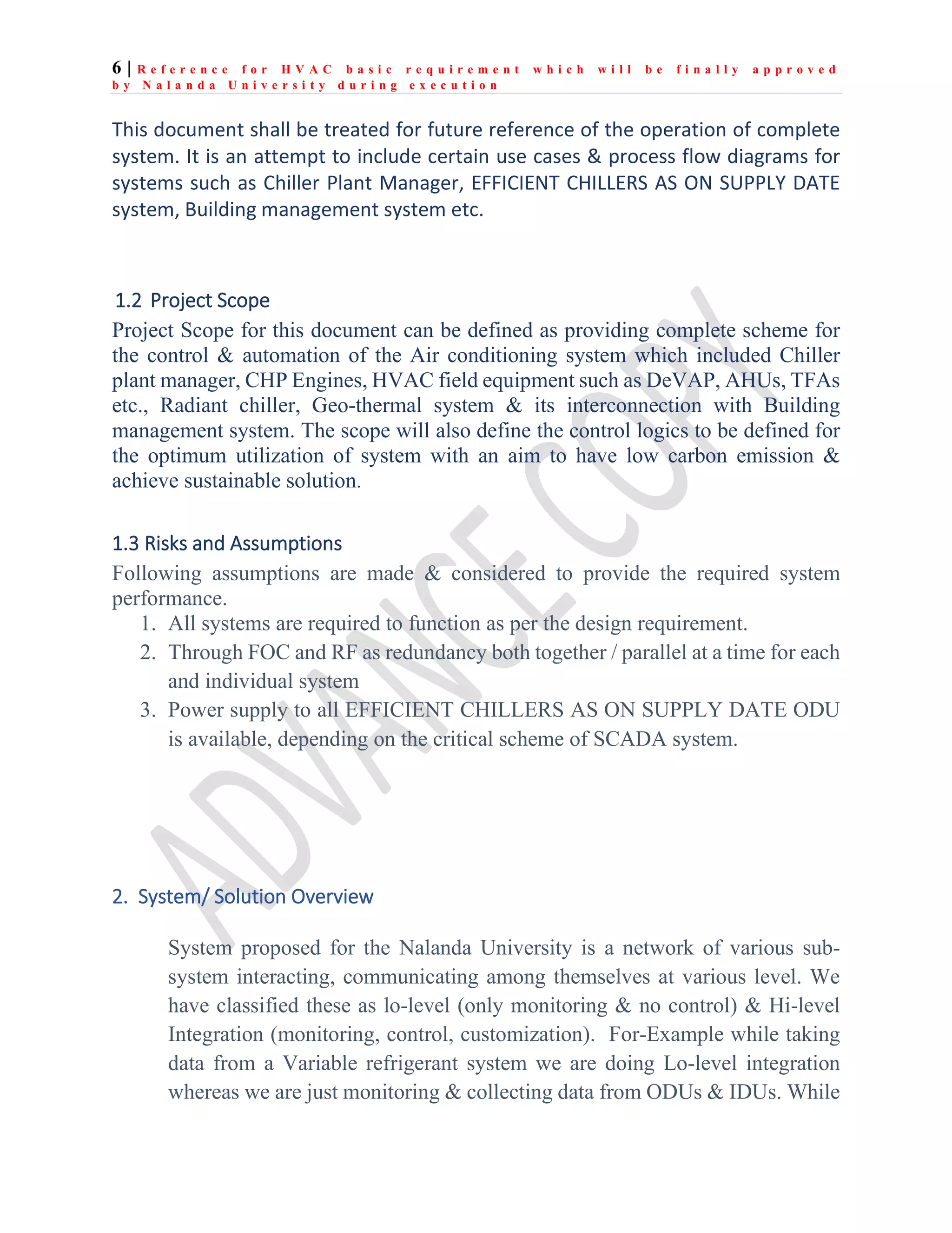 6 | R e f e r e n c e f o r H V A C b a s i c r e q u i r e m e n t w h i c h w i l l b e f i n a l l y a p p r o v e d
b y N a l a n d a U n i v e r s i t y d u r i n g e x e c u t i o n
This document shall be treated for future reference of the operation of complete
system. It is an attempt to include certain use cases & process flow diagrams for
systems such as Chiller Plant Manager, EFFICIENT CHILLERS AS ON SUPPLY DATE
system, Building management system etc.
1.2 Project Scope
Project Scope for this document can be defined as providing complete scheme for
the control & automation of the Air conditioning system which included Chiller
plant manager, CHP Engines, HVAC field equipment such as DeVAP, AHUs, TFAs
etc., Radiant chiller, Geo-thermal system & its interconnection with Building
management system. The scope will also define the control logics to be defined for
the optimum utilization of system with an aim to have low carbon emission &
achieve sustainable solution.
1.3 Risks and Assumptions
Following assumptions are made & considered to provide the required system
performance.
1. All systems are required to function as per the design requirement.
2. Through FOC and RF as redundancy both together / parallel at a time for each
and individual system
3. Power supply to all EFFICIENT CHILLERS AS ON SUPPLY DATE ODU
is available, depending on the critical scheme of SCADA system.
2. System/ Solution Overview
System proposed for the Nalanda University is a network of various sub-
system interacting, communicating among themselves at various level. We
have classified these as lo-level (only monitoring & no control) & Hi-level
Integration (monitoring, control, customization). For-Example while taking
data from a Variable refrigerant system we are doing Lo-level integration
whereas we are just monitoring & collecting data from ODUs & IDUs. While
 