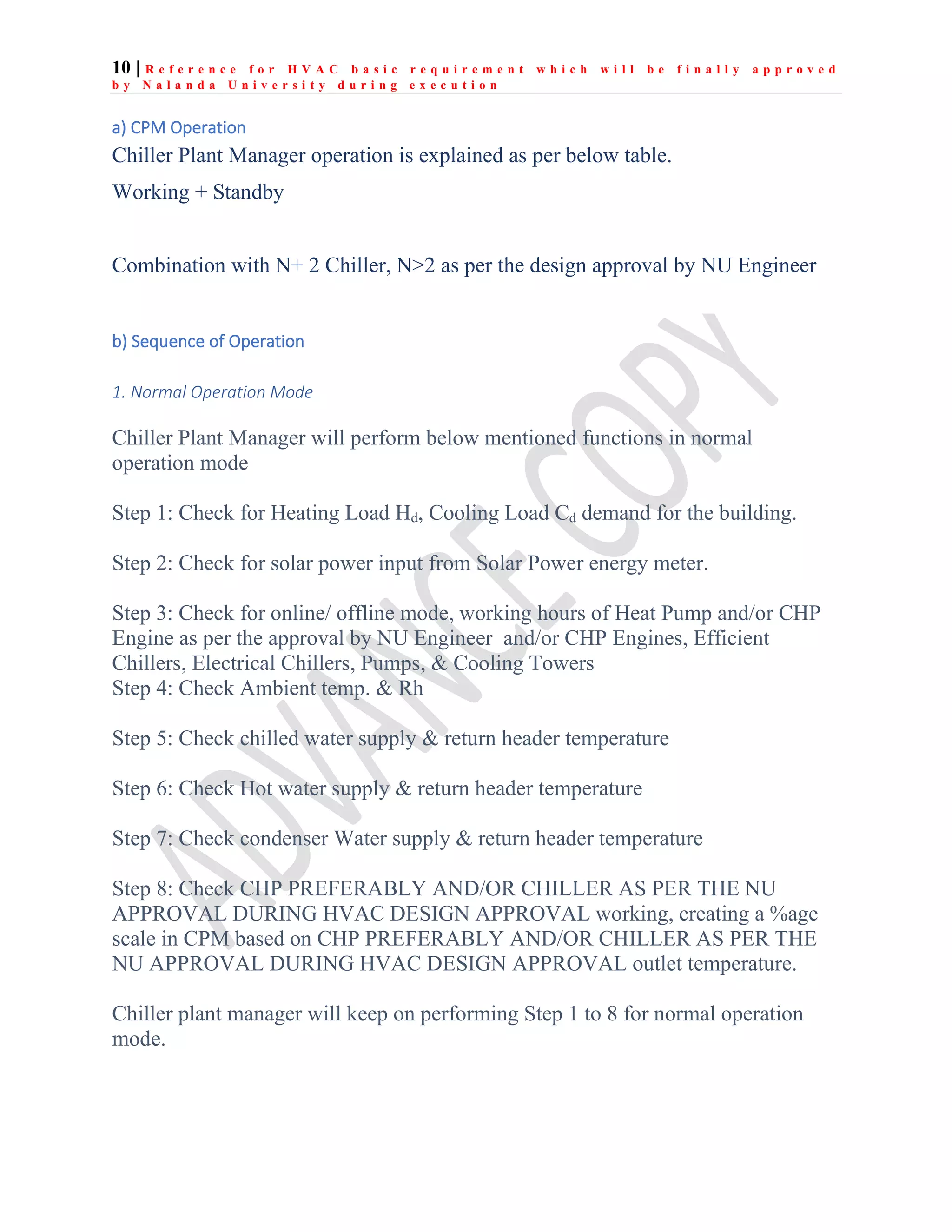 10 | R e f e r e n c e f o r H V A C b a s i c r e q u i r e m e n t w h i c h w i l l b e f i n a l l y a p p r o v e d
b y N a l a n d a U n i v e r s i t y d u r i n g e x e c u t i o n
a) CPM Operation
Chiller Plant Manager operation is explained as per below table.
Working + Standby
Combination with N+ 2 Chiller, N>2 as per the design approval by NU Engineer
b) Sequence of Operation
1. Normal Operation Mode
Chiller Plant Manager will perform below mentioned functions in normal
operation mode
Step 1: Check for Heating Load Hd, Cooling Load Cd demand for the building.
Step 2: Check for solar power input from Solar Power energy meter.
Step 3: Check for online/ offline mode, working hours of Heat Pump and/or CHP
Engine as per the approval by NU Engineer and/or CHP Engines, Efficient
Chillers, Electrical Chillers, Pumps, & Cooling Towers
Step 4: Check Ambient temp. & Rh
Step 5: Check chilled water supply & return header temperature
Step 6: Check Hot water supply & return header temperature
Step 7: Check condenser Water supply & return header temperature
Step 8: Check CHP PREFERABLY AND/OR CHILLER AS PER THE NU
APPROVAL DURING HVAC DESIGN APPROVAL working, creating a %age
scale in CPM based on CHP PREFERABLY AND/OR CHILLER AS PER THE
NU APPROVAL DURING HVAC DESIGN APPROVAL outlet temperature.
Chiller plant manager will keep on performing Step 1 to 8 for normal operation
mode.
 