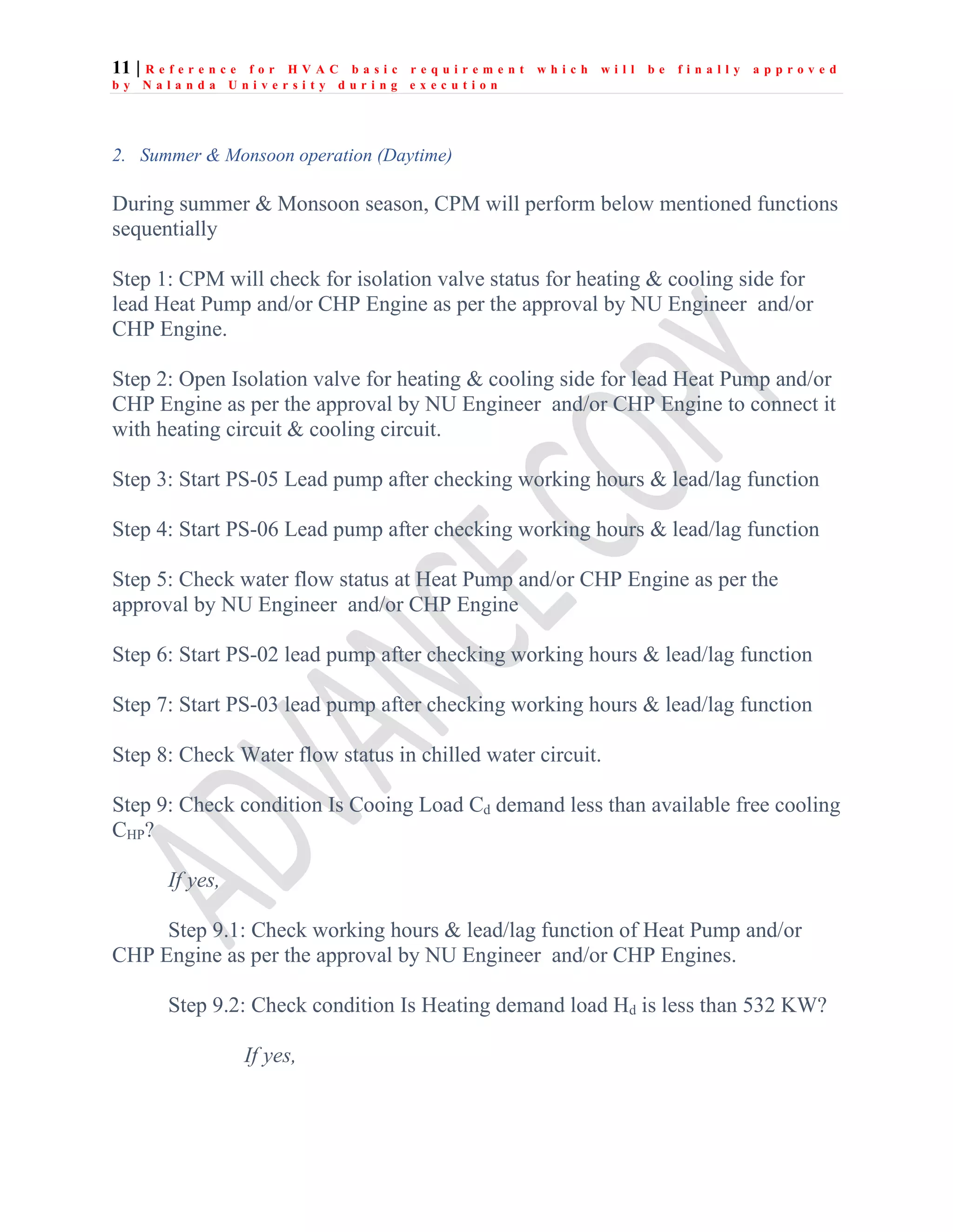 11 | R e f e r e n c e f o r H V A C b a s i c r e q u i r e m e n t w h i c h w i l l b e f i n a l l y a p p r o v e d
b y N a l a n d a U n i v e r s i t y d u r i n g e x e c u t i o n
2. Summer & Monsoon operation (Daytime)
During summer & Monsoon season, CPM will perform below mentioned functions
sequentially
Step 1: CPM will check for isolation valve status for heating & cooling side for
lead Heat Pump and/or CHP Engine as per the approval by NU Engineer and/or
CHP Engine.
Step 2: Open Isolation valve for heating & cooling side for lead Heat Pump and/or
CHP Engine as per the approval by NU Engineer and/or CHP Engine to connect it
with heating circuit & cooling circuit.
Step 3: Start PS-05 Lead pump after checking working hours & lead/lag function
Step 4: Start PS-06 Lead pump after checking working hours & lead/lag function
Step 5: Check water flow status at Heat Pump and/or CHP Engine as per the
approval by NU Engineer and/or CHP Engine
Step 6: Start PS-02 lead pump after checking working hours & lead/lag function
Step 7: Start PS-03 lead pump after checking working hours & lead/lag function
Step 8: Check Water flow status in chilled water circuit.
Step 9: Check condition Is Cooing Load Cd demand less than available free cooling
CHP?
If yes,
Step 9.1: Check working hours & lead/lag function of Heat Pump and/or
CHP Engine as per the approval by NU Engineer and/or CHP Engines.
Step 9.2: Check condition Is Heating demand load Hd is less than 532 KW?
If yes,
 