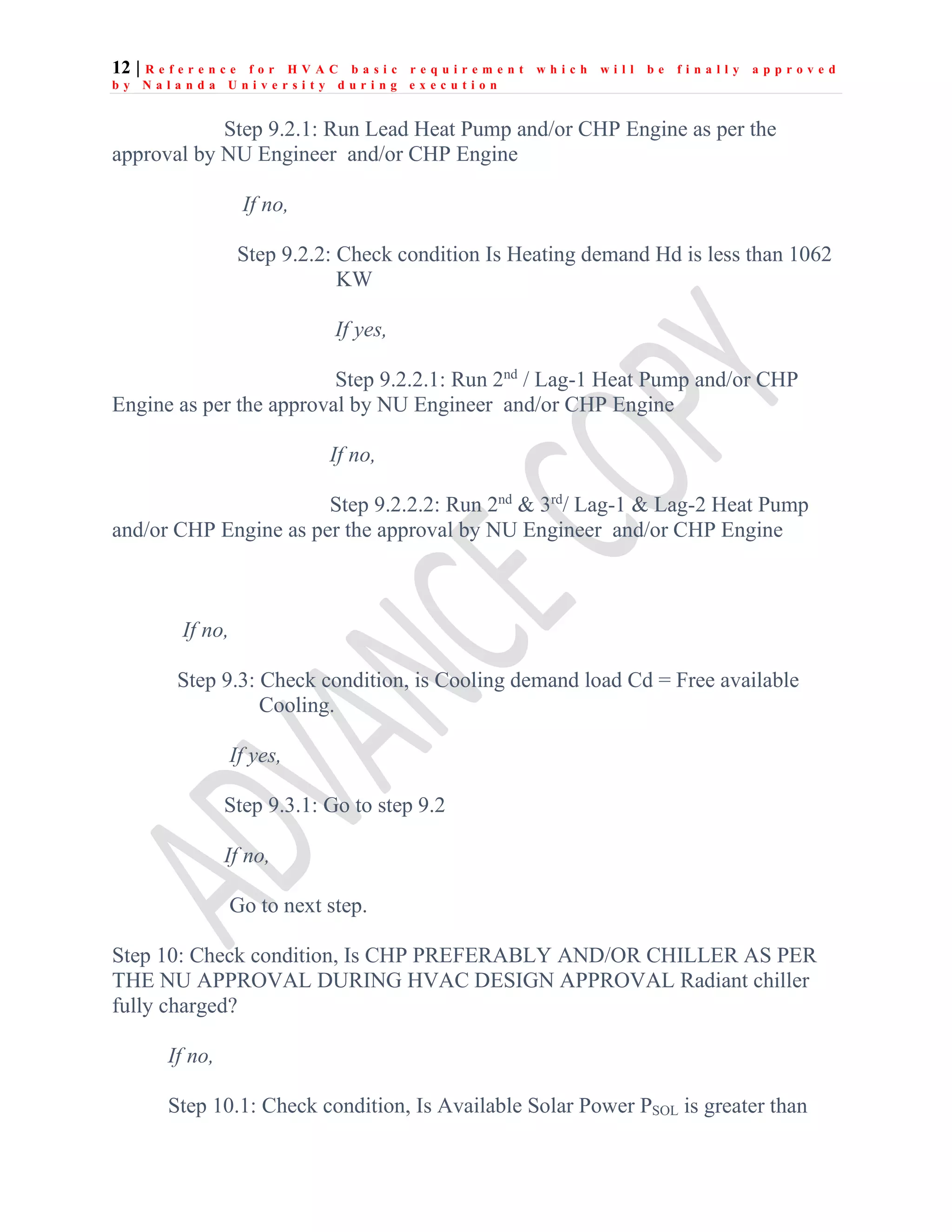 12 | R e f e r e n c e f o r H V A C b a s i c r e q u i r e m e n t w h i c h w i l l b e f i n a l l y a p p r o v e d
b y N a l a n d a U n i v e r s i t y d u r i n g e x e c u t i o n
Step 9.2.1: Run Lead Heat Pump and/or CHP Engine as per the
approval by NU Engineer and/or CHP Engine
If no,
Step 9.2.2: Check condition Is Heating demand Hd is less than 1062
KW
If yes,
Step 9.2.2.1: Run 2nd
/ Lag-1 Heat Pump and/or CHP
Engine as per the approval by NU Engineer and/or CHP Engine
If no,
Step 9.2.2.2: Run 2nd
& 3rd
/ Lag-1 & Lag-2 Heat Pump
and/or CHP Engine as per the approval by NU Engineer and/or CHP Engine
If no,
Step 9.3: Check condition, is Cooling demand load Cd = Free available
Cooling.
If yes,
Step 9.3.1: Go to step 9.2
If no,
Go to next step.
Step 10: Check condition, Is CHP PREFERABLY AND/OR CHILLER AS PER
THE NU APPROVAL DURING HVAC DESIGN APPROVAL Radiant chiller
fully charged?
If no,
Step 10.1: Check condition, Is Available Solar Power PSOL is greater than
 
