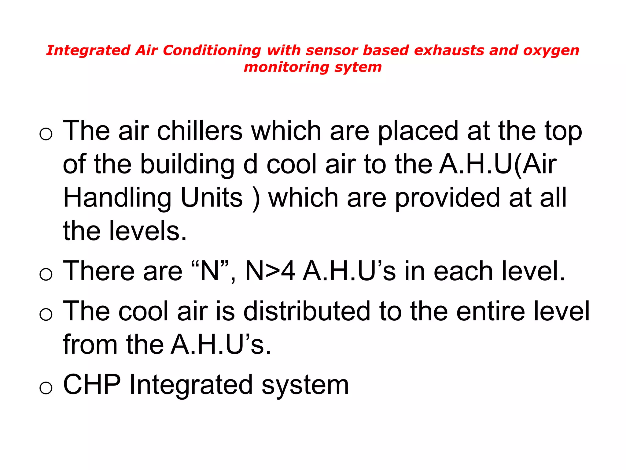 Integrated Air Conditioning with sensor based exhausts and oxygen
monitoring sytem
o The air chillers which are placed at the top
of the building d cool air to the A.H.U(Air
Handling Units ) which are provided at all
the levels.
o There are “N”, N>4 A.H.U’s in each level.
o The cool air is distributed to the entire level
from the A.H.U’s.
o CHP Integrated system
 