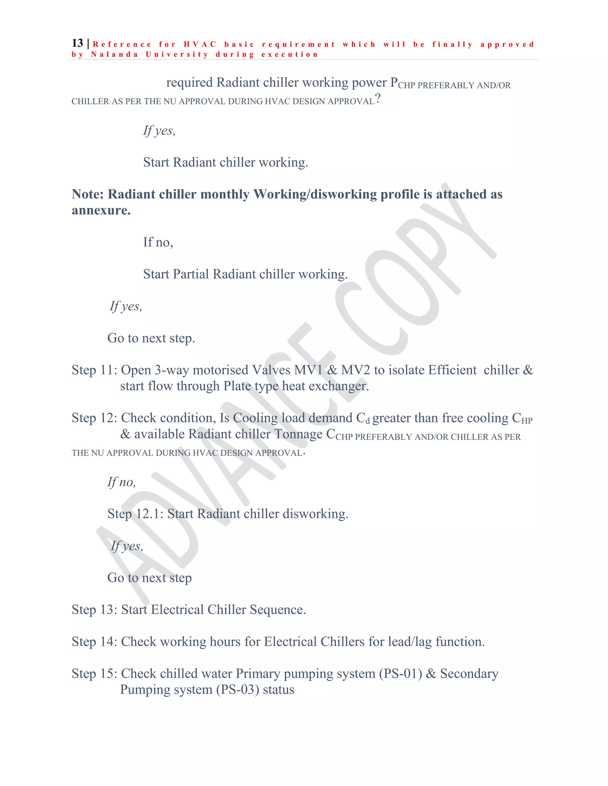 13 | R e f e r e n c e f o r H V A C b a s i c r e q u i r e m e n t w h i c h w i l l b e f i n a l l y a p p r o v e d
b y N a l a n d a U n i v e r s i t y d u r i n g e x e c u t i o n
required Radiant chiller working power PCHP PREFERABLY AND/OR
CHILLER AS PER THE NU APPROVAL DURING HVAC DESIGN APPROVAL?
If yes,
Start Radiant chiller working.
Note: Radiant chiller monthly Working/disworking profile is attached as
annexure.
If no,
Start Partial Radiant chiller working.
If yes,
Go to next step.
Step 11: Open 3-way motorised Valves MV1 & MV2 to isolate Efficient chiller &
start flow through Plate type heat exchanger.
Step 12: Check condition, Is Cooling load demand Cd greater than free cooling CHP
& available Radiant chiller Tonnage CCHP PREFERABLY AND/OR CHILLER AS PER
THE NU APPROVAL DURING HVAC DESIGN APPROVAL.
If no,
Step 12.1: Start Radiant chiller disworking.
If yes,
Go to next step
Step 13: Start Electrical Chiller Sequence.
Step 14: Check working hours for Electrical Chillers for lead/lag function.
Step 15: Check chilled water Primary pumping system (PS-01) & Secondary
Pumping system (PS-03) status
 