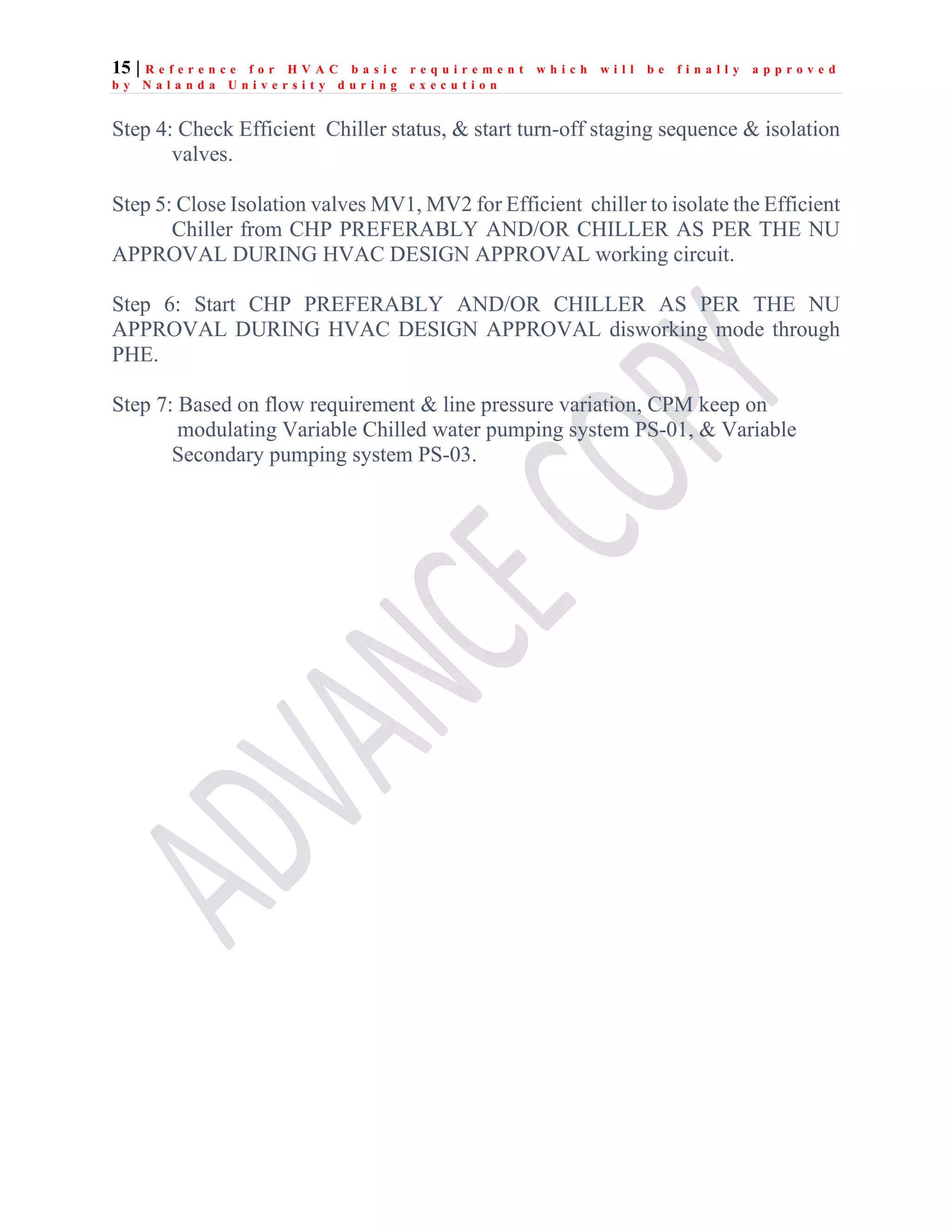 15 | R e f e r e n c e f o r H V A C b a s i c r e q u i r e m e n t w h i c h w i l l b e f i n a l l y a p p r o v e d
b y N a l a n d a U n i v e r s i t y d u r i n g e x e c u t i o n
Step 4: Check Efficient Chiller status, & start turn-off staging sequence & isolation
valves.
Step 5: Close Isolation valves MV1, MV2 for Efficient chiller to isolate the Efficient
Chiller from CHP PREFERABLY AND/OR CHILLER AS PER THE NU
APPROVAL DURING HVAC DESIGN APPROVAL working circuit.
Step 6: Start CHP PREFERABLY AND/OR CHILLER AS PER THE NU
APPROVAL DURING HVAC DESIGN APPROVAL disworking mode through
PHE.
Step 7: Based on flow requirement & line pressure variation, CPM keep on
modulating Variable Chilled water pumping system PS-01, & Variable
Secondary pumping system PS-03.
 