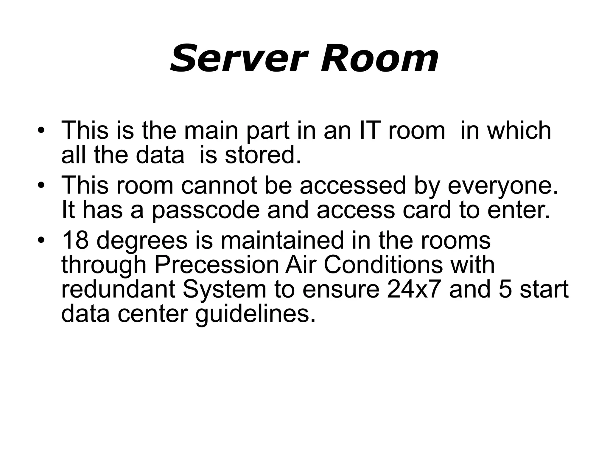 Server Room
• This is the main part in an IT room in which
all the data is stored.
• This room cannot be accessed by everyone.
It has a passcode and access card to enter.
• 18 degrees is maintained in the rooms
through Precession Air Conditions with
redundant System to ensure 24x7 and 5 start
data center guidelines.
 