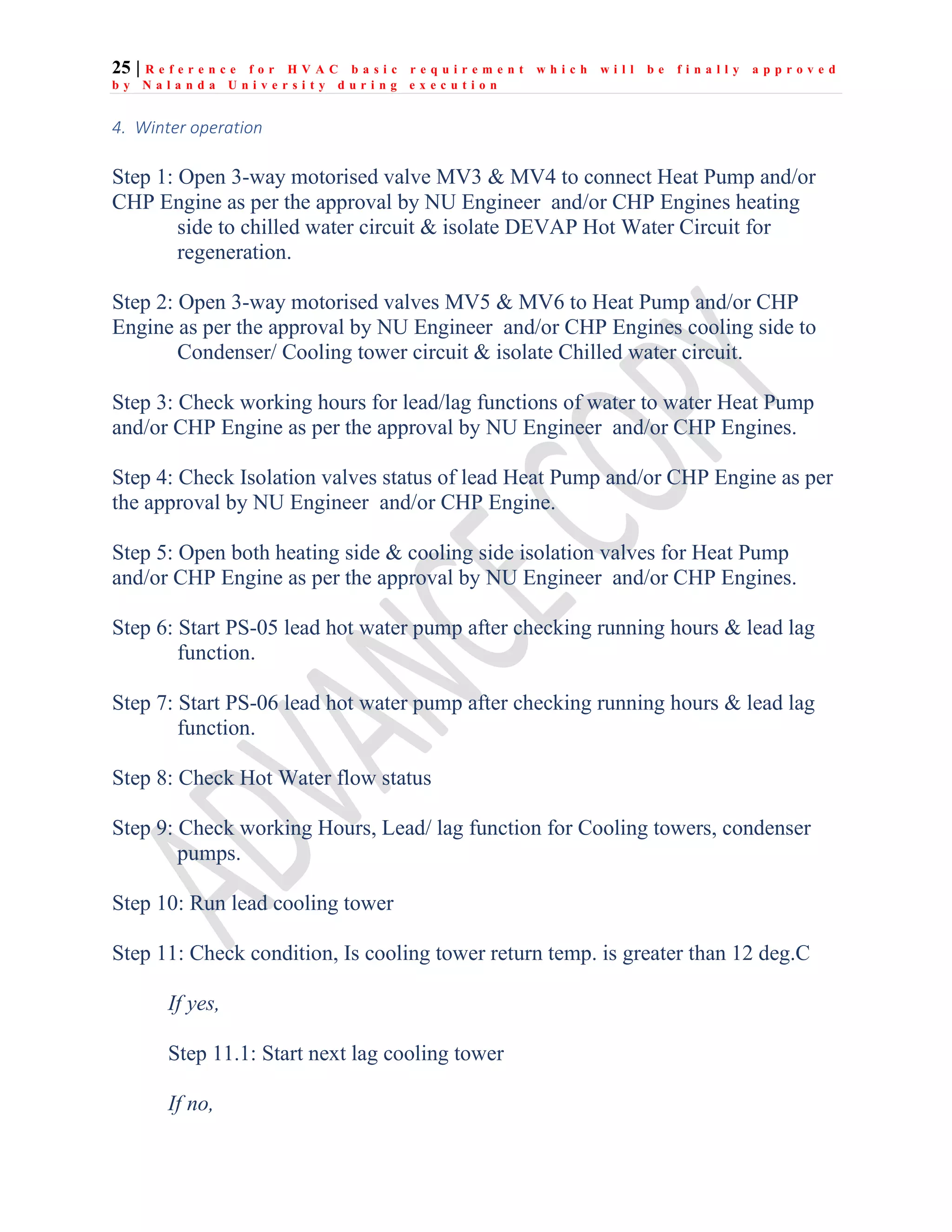 25 | R e f e r e n c e f o r H V A C b a s i c r e q u i r e m e n t w h i c h w i l l b e f i n a l l y a p p r o v e d
b y N a l a n d a U n i v e r s i t y d u r i n g e x e c u t i o n
4. Winter operation
Step 1: Open 3-way motorised valve MV3 & MV4 to connect Heat Pump and/or
CHP Engine as per the approval by NU Engineer and/or CHP Engines heating
side to chilled water circuit & isolate DEVAP Hot Water Circuit for
regeneration.
Step 2: Open 3-way motorised valves MV5 & MV6 to Heat Pump and/or CHP
Engine as per the approval by NU Engineer and/or CHP Engines cooling side to
Condenser/ Cooling tower circuit & isolate Chilled water circuit.
Step 3: Check working hours for lead/lag functions of water to water Heat Pump
and/or CHP Engine as per the approval by NU Engineer and/or CHP Engines.
Step 4: Check Isolation valves status of lead Heat Pump and/or CHP Engine as per
the approval by NU Engineer and/or CHP Engine.
Step 5: Open both heating side & cooling side isolation valves for Heat Pump
and/or CHP Engine as per the approval by NU Engineer and/or CHP Engines.
Step 6: Start PS-05 lead hot water pump after checking running hours & lead lag
function.
Step 7: Start PS-06 lead hot water pump after checking running hours & lead lag
function.
Step 8: Check Hot Water flow status
Step 9: Check working Hours, Lead/ lag function for Cooling towers, condenser
pumps.
Step 10: Run lead cooling tower
Step 11: Check condition, Is cooling tower return temp. is greater than 12 deg.C
If yes,
Step 11.1: Start next lag cooling tower
If no,
 