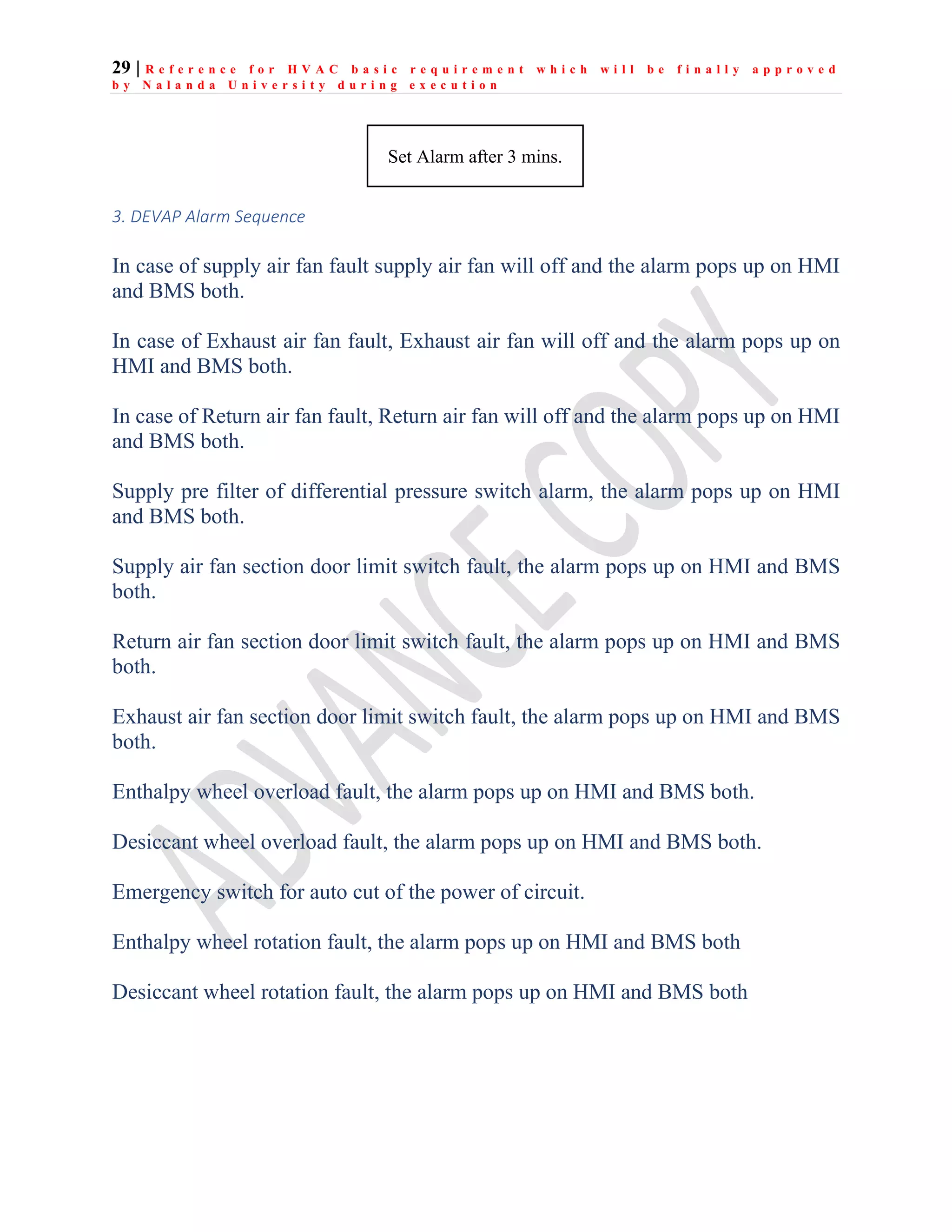 29 | R e f e r e n c e f o r H V A C b a s i c r e q u i r e m e n t w h i c h w i l l b e f i n a l l y a p p r o v e d
b y N a l a n d a U n i v e r s i t y d u r i n g e x e c u t i o n
3. DEVAP Alarm Sequence
In case of supply air fan fault supply air fan will off and the alarm pops up on HMI
and BMS both.
In case of Exhaust air fan fault, Exhaust air fan will off and the alarm pops up on
HMI and BMS both.
In case of Return air fan fault, Return air fan will off and the alarm pops up on HMI
and BMS both.
Supply pre filter of differential pressure switch alarm, the alarm pops up on HMI
and BMS both.
Supply air fan section door limit switch fault, the alarm pops up on HMI and BMS
both.
Return air fan section door limit switch fault, the alarm pops up on HMI and BMS
both.
Exhaust air fan section door limit switch fault, the alarm pops up on HMI and BMS
both.
Enthalpy wheel overload fault, the alarm pops up on HMI and BMS both.
Desiccant wheel overload fault, the alarm pops up on HMI and BMS both.
Emergency switch for auto cut of the power of circuit.
Enthalpy wheel rotation fault, the alarm pops up on HMI and BMS both
Desiccant wheel rotation fault, the alarm pops up on HMI and BMS both
Set Alarm after 3 mins.
 