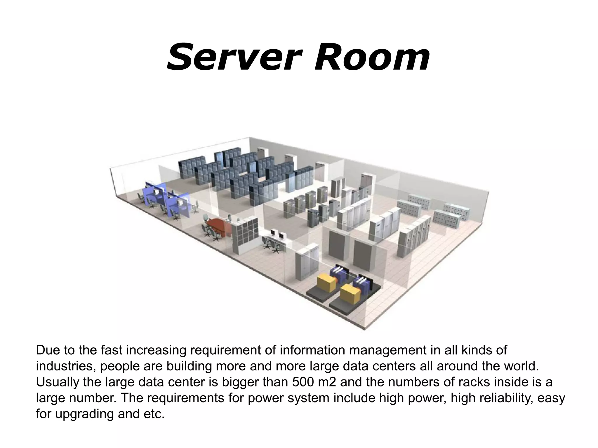 Server Room
Due to the fast increasing requirement of information management in all kinds of
industries, people are building more and more large data centers all around the world.
Usually the large data center is bigger than 500 m2 and the numbers of racks inside is a
large number. The requirements for power system include high power, high reliability, easy
for upgrading and etc.
 