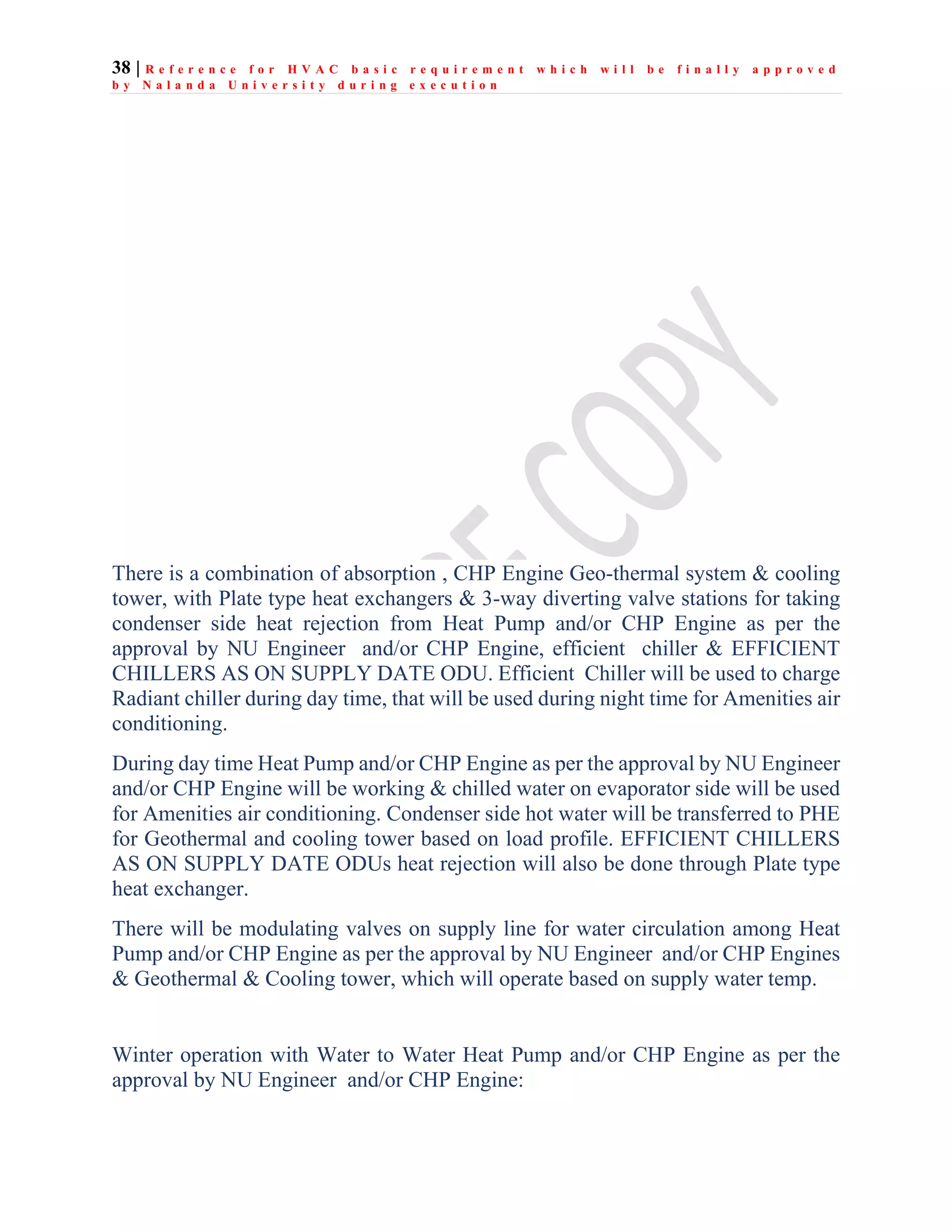 38 | R e f e r e n c e f o r H V A C b a s i c r e q u i r e m e n t w h i c h w i l l b e f i n a l l y a p p r o v e d
b y N a l a n d a U n i v e r s i t y d u r i n g e x e c u t i o n
There is a combination of absorption , CHP Engine Geo-thermal system & cooling
tower, with Plate type heat exchangers & 3-way diverting valve stations for taking
condenser side heat rejection from Heat Pump and/or CHP Engine as per the
approval by NU Engineer and/or CHP Engine, efficient chiller & EFFICIENT
CHILLERS AS ON SUPPLY DATE ODU. Efficient Chiller will be used to charge
Radiant chiller during day time, that will be used during night time for Amenities air
conditioning.
During day time Heat Pump and/or CHP Engine as per the approval by NU Engineer
and/or CHP Engine will be working & chilled water on evaporator side will be used
for Amenities air conditioning. Condenser side hot water will be transferred to PHE
for Geothermal and cooling tower based on load profile. EFFICIENT CHILLERS
AS ON SUPPLY DATE ODUs heat rejection will also be done through Plate type
heat exchanger.
There will be modulating valves on supply line for water circulation among Heat
Pump and/or CHP Engine as per the approval by NU Engineer and/or CHP Engines
& Geothermal & Cooling tower, which will operate based on supply water temp.
Winter operation with Water to Water Heat Pump and/or CHP Engine as per the
approval by NU Engineer and/or CHP Engine:
 