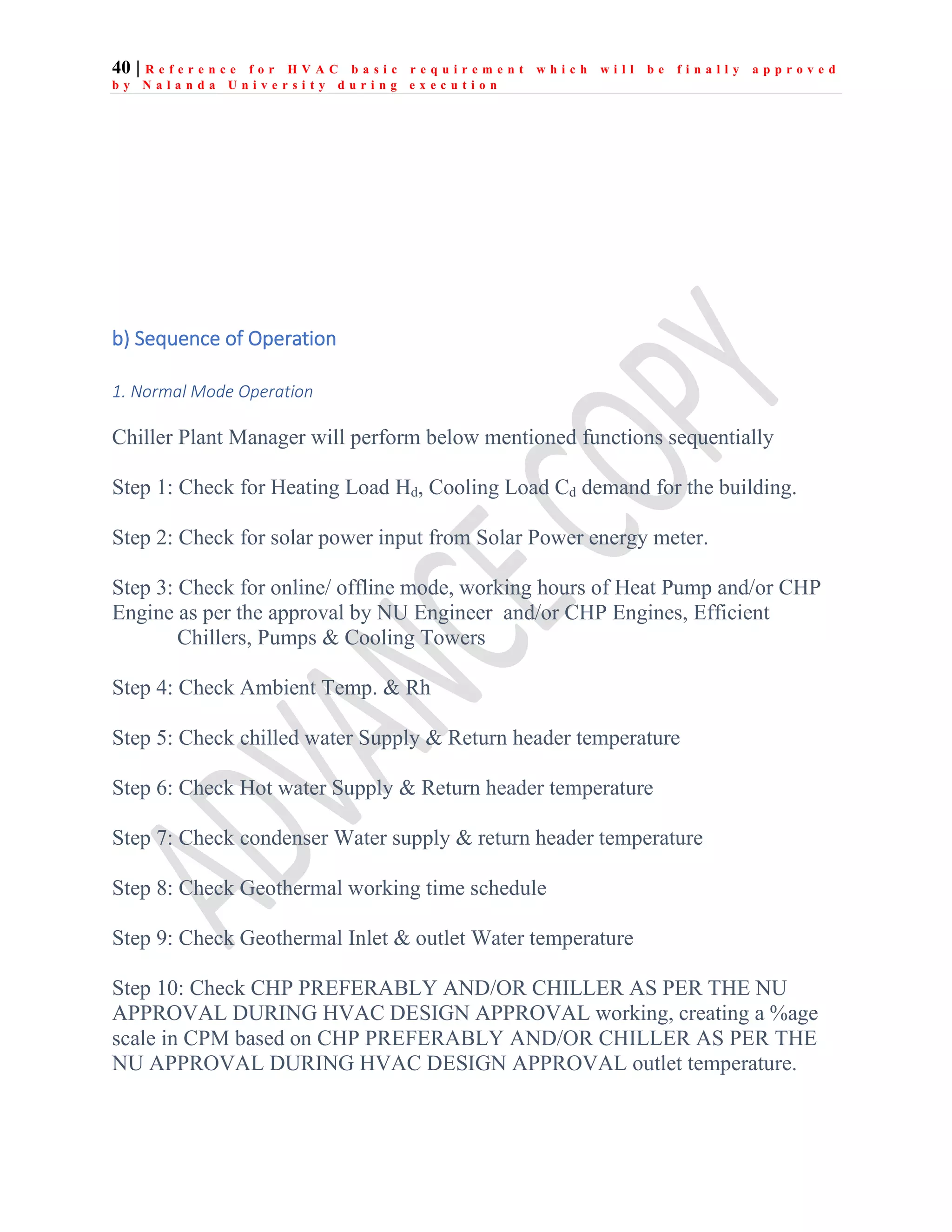 40 | R e f e r e n c e f o r H V A C b a s i c r e q u i r e m e n t w h i c h w i l l b e f i n a l l y a p p r o v e d
b y N a l a n d a U n i v e r s i t y d u r i n g e x e c u t i o n
b) Sequence of Operation
1. Normal Mode Operation
Chiller Plant Manager will perform below mentioned functions sequentially
Step 1: Check for Heating Load Hd, Cooling Load Cd demand for the building.
Step 2: Check for solar power input from Solar Power energy meter.
Step 3: Check for online/ offline mode, working hours of Heat Pump and/or CHP
Engine as per the approval by NU Engineer and/or CHP Engines, Efficient
Chillers, Pumps & Cooling Towers
Step 4: Check Ambient Temp. & Rh
Step 5: Check chilled water Supply & Return header temperature
Step 6: Check Hot water Supply & Return header temperature
Step 7: Check condenser Water supply & return header temperature
Step 8: Check Geothermal working time schedule
Step 9: Check Geothermal Inlet & outlet Water temperature
Step 10: Check CHP PREFERABLY AND/OR CHILLER AS PER THE NU
APPROVAL DURING HVAC DESIGN APPROVAL working, creating a %age
scale in CPM based on CHP PREFERABLY AND/OR CHILLER AS PER THE
NU APPROVAL DURING HVAC DESIGN APPROVAL outlet temperature.
 