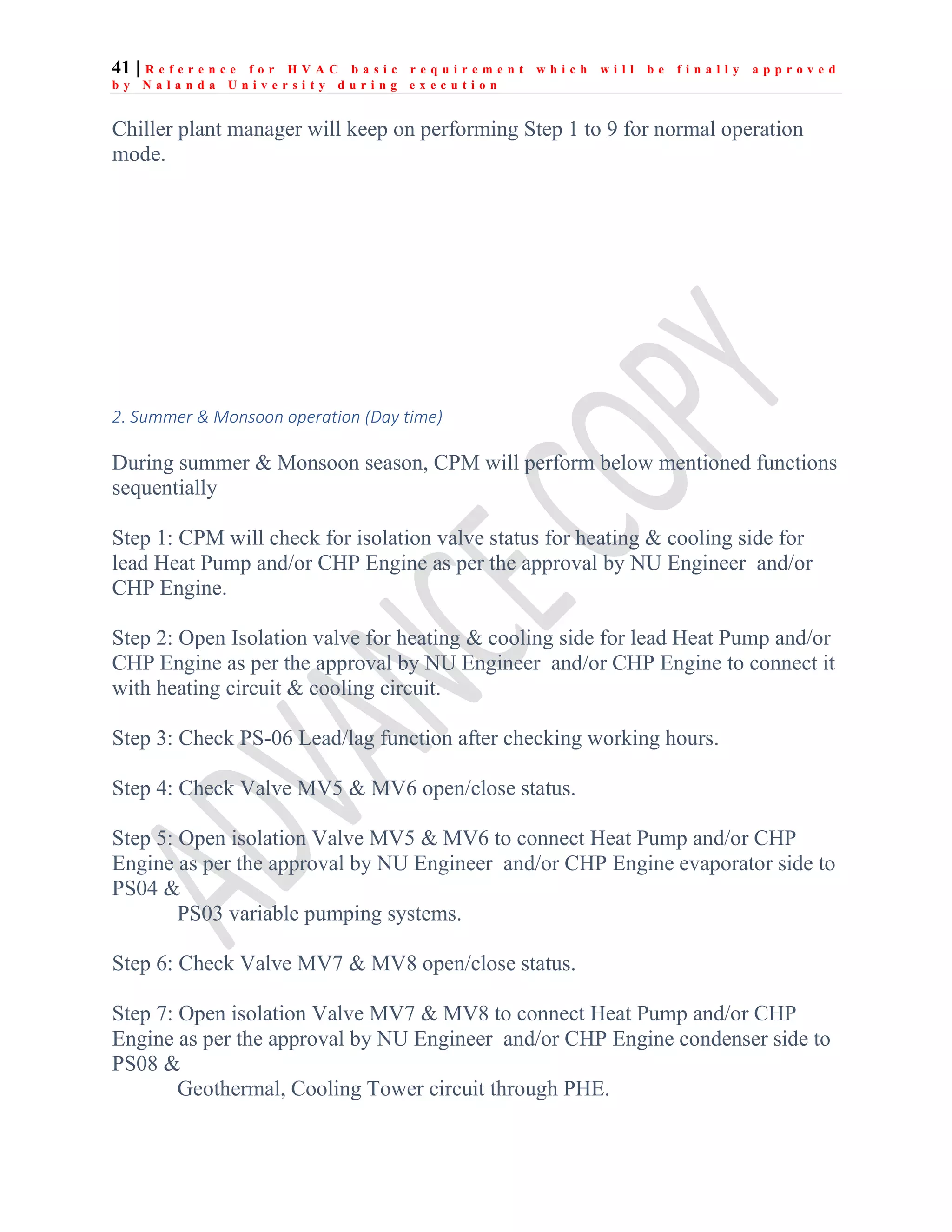 41 | R e f e r e n c e f o r H V A C b a s i c r e q u i r e m e n t w h i c h w i l l b e f i n a l l y a p p r o v e d
b y N a l a n d a U n i v e r s i t y d u r i n g e x e c u t i o n
Chiller plant manager will keep on performing Step 1 to 9 for normal operation
mode.
2. Summer & Monsoon operation (Day time)
During summer & Monsoon season, CPM will perform below mentioned functions
sequentially
Step 1: CPM will check for isolation valve status for heating & cooling side for
lead Heat Pump and/or CHP Engine as per the approval by NU Engineer and/or
CHP Engine.
Step 2: Open Isolation valve for heating & cooling side for lead Heat Pump and/or
CHP Engine as per the approval by NU Engineer and/or CHP Engine to connect it
with heating circuit & cooling circuit.
Step 3: Check PS-06 Lead/lag function after checking working hours.
Step 4: Check Valve MV5 & MV6 open/close status.
Step 5: Open isolation Valve MV5 & MV6 to connect Heat Pump and/or CHP
Engine as per the approval by NU Engineer and/or CHP Engine evaporator side to
PS04 &
PS03 variable pumping systems.
Step 6: Check Valve MV7 & MV8 open/close status.
Step 7: Open isolation Valve MV7 & MV8 to connect Heat Pump and/or CHP
Engine as per the approval by NU Engineer and/or CHP Engine condenser side to
PS08 &
Geothermal, Cooling Tower circuit through PHE.
 