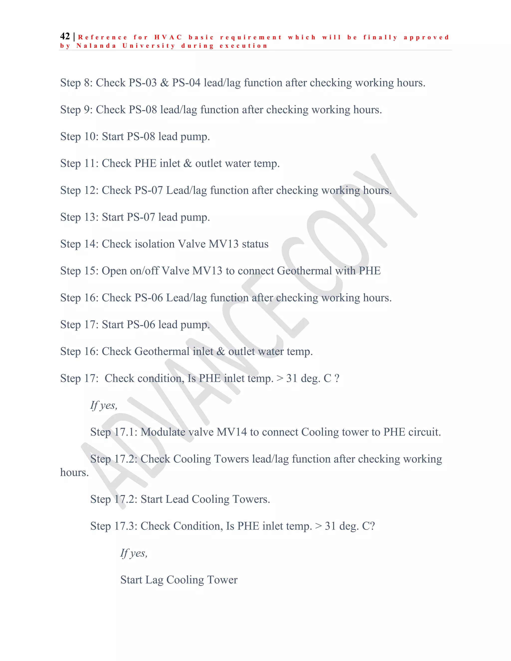 42 | R e f e r e n c e f o r H V A C b a s i c r e q u i r e m e n t w h i c h w i l l b e f i n a l l y a p p r o v e d
b y N a l a n d a U n i v e r s i t y d u r i n g e x e c u t i o n
Step 8: Check PS-03 & PS-04 lead/lag function after checking working hours.
Step 9: Check PS-08 lead/lag function after checking working hours.
Step 10: Start PS-08 lead pump.
Step 11: Check PHE inlet & outlet water temp.
Step 12: Check PS-07 Lead/lag function after checking working hours.
Step 13: Start PS-07 lead pump.
Step 14: Check isolation Valve MV13 status
Step 15: Open on/off Valve MV13 to connect Geothermal with PHE
Step 16: Check PS-06 Lead/lag function after checking working hours.
Step 17: Start PS-06 lead pump.
Step 16: Check Geothermal inlet & outlet water temp.
Step 17: Check condition, Is PHE inlet temp. > 31 deg. C ?
If yes,
Step 17.1: Modulate valve MV14 to connect Cooling tower to PHE circuit.
Step 17.2: Check Cooling Towers lead/lag function after checking working
hours.
Step 17.2: Start Lead Cooling Towers.
Step 17.3: Check Condition, Is PHE inlet temp. > 31 deg. C?
If yes,
Start Lag Cooling Tower
 
