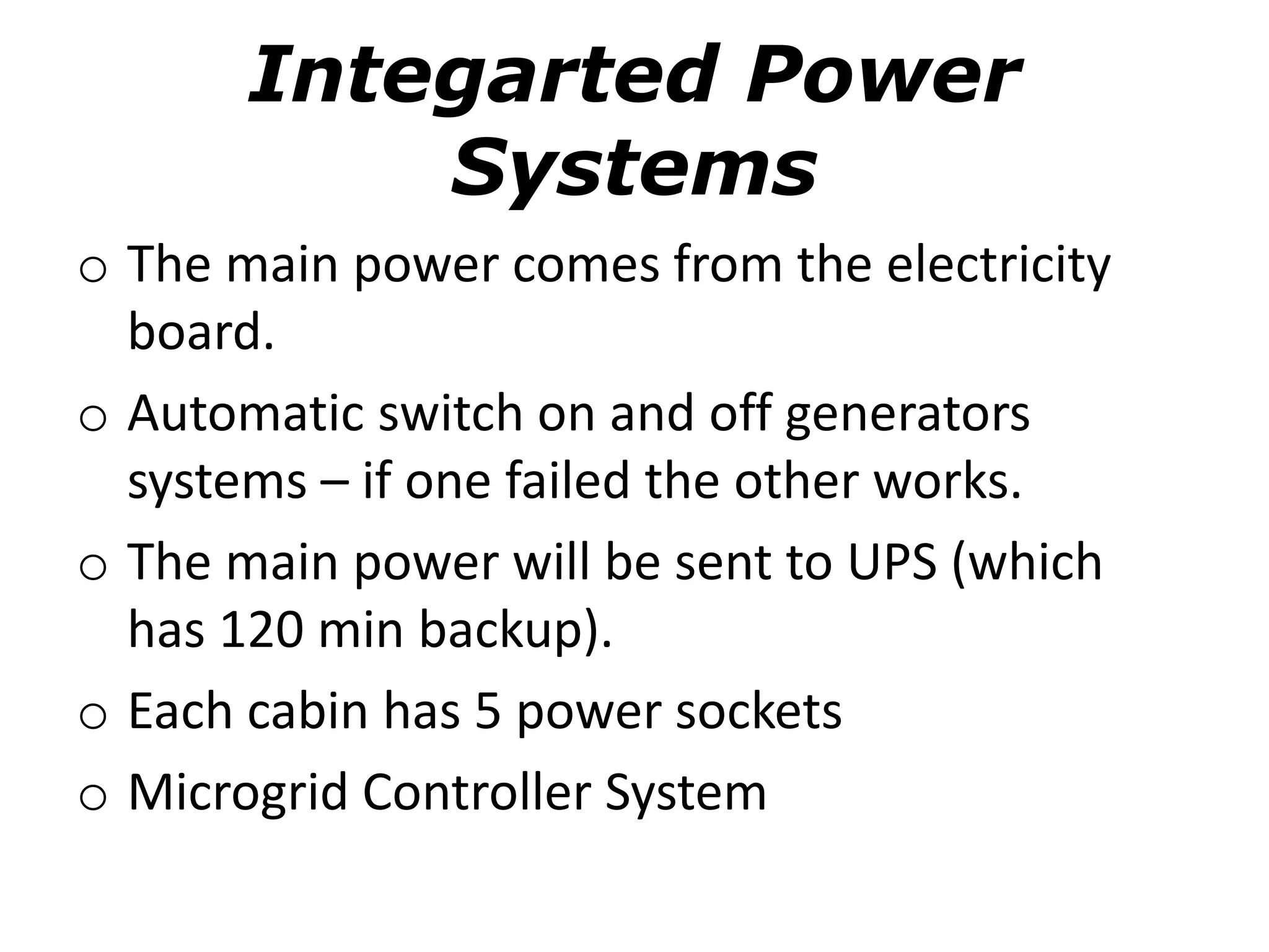 Integarted Power
Systems
o The main power comes from the electricity
board.
o Automatic switch on and off generators
systems – if one failed the other works.
o The main power will be sent to UPS (which
has 120 min backup).
o Each cabin has 5 power sockets
o Microgrid Controller System
 