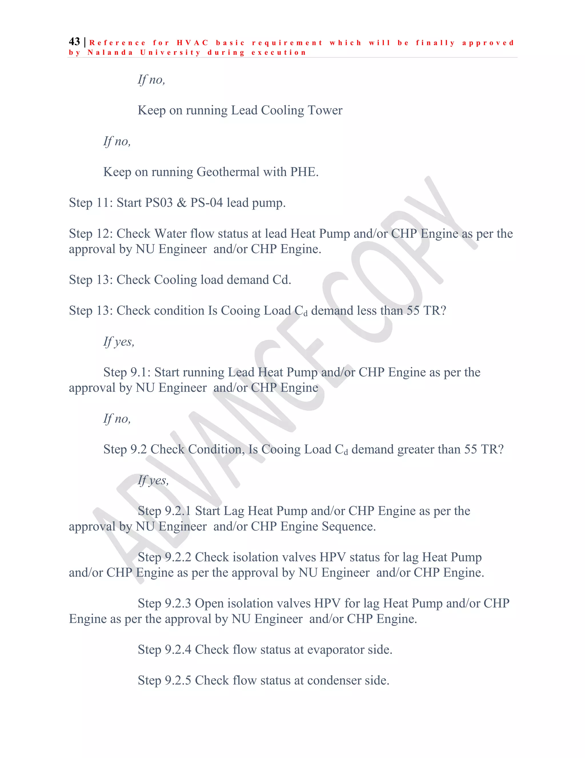 43 | R e f e r e n c e f o r H V A C b a s i c r e q u i r e m e n t w h i c h w i l l b e f i n a l l y a p p r o v e d
b y N a l a n d a U n i v e r s i t y d u r i n g e x e c u t i o n
If no,
Keep on running Lead Cooling Tower
If no,
Keep on running Geothermal with PHE.
Step 11: Start PS03 & PS-04 lead pump.
Step 12: Check Water flow status at lead Heat Pump and/or CHP Engine as per the
approval by NU Engineer and/or CHP Engine.
Step 13: Check Cooling load demand Cd.
Step 13: Check condition Is Cooing Load Cd demand less than 55 TR?
If yes,
Step 9.1: Start running Lead Heat Pump and/or CHP Engine as per the
approval by NU Engineer and/or CHP Engine
If no,
Step 9.2 Check Condition, Is Cooing Load Cd demand greater than 55 TR?
If yes,
Step 9.2.1 Start Lag Heat Pump and/or CHP Engine as per the
approval by NU Engineer and/or CHP Engine Sequence.
Step 9.2.2 Check isolation valves HPV status for lag Heat Pump
and/or CHP Engine as per the approval by NU Engineer and/or CHP Engine.
Step 9.2.3 Open isolation valves HPV for lag Heat Pump and/or CHP
Engine as per the approval by NU Engineer and/or CHP Engine.
Step 9.2.4 Check flow status at evaporator side.
Step 9.2.5 Check flow status at condenser side.
 