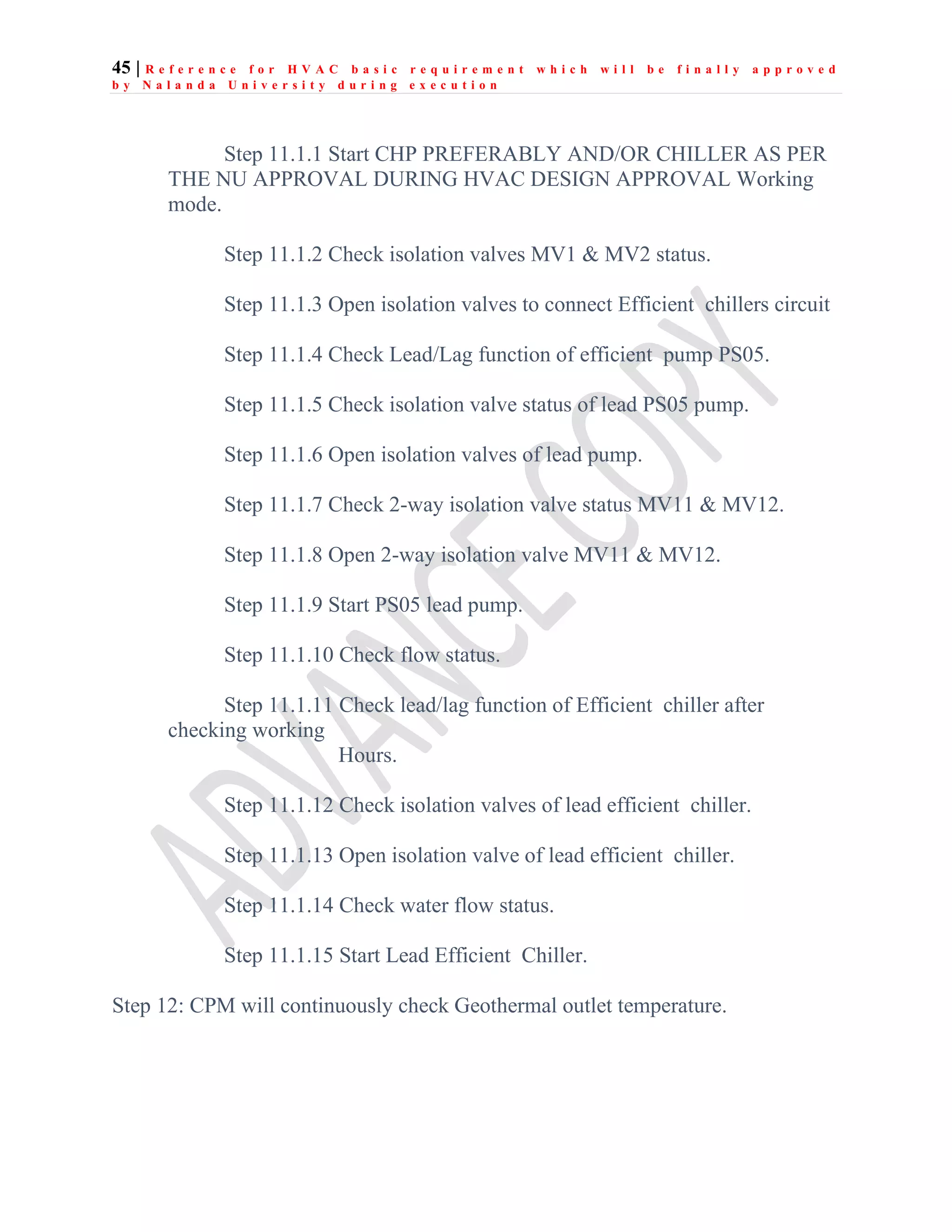 45 | R e f e r e n c e f o r H V A C b a s i c r e q u i r e m e n t w h i c h w i l l b e f i n a l l y a p p r o v e d
b y N a l a n d a U n i v e r s i t y d u r i n g e x e c u t i o n
Step 11.1.1 Start CHP PREFERABLY AND/OR CHILLER AS PER
THE NU APPROVAL DURING HVAC DESIGN APPROVAL Working
mode.
Step 11.1.2 Check isolation valves MV1 & MV2 status.
Step 11.1.3 Open isolation valves to connect Efficient chillers circuit
Step 11.1.4 Check Lead/Lag function of efficient pump PS05.
Step 11.1.5 Check isolation valve status of lead PS05 pump.
Step 11.1.6 Open isolation valves of lead pump.
Step 11.1.7 Check 2-way isolation valve status MV11 & MV12.
Step 11.1.8 Open 2-way isolation valve MV11 & MV12.
Step 11.1.9 Start PS05 lead pump.
Step 11.1.10 Check flow status.
Step 11.1.11 Check lead/lag function of Efficient chiller after
checking working
Hours.
Step 11.1.12 Check isolation valves of lead efficient chiller.
Step 11.1.13 Open isolation valve of lead efficient chiller.
Step 11.1.14 Check water flow status.
Step 11.1.15 Start Lead Efficient Chiller.
Step 12: CPM will continuously check Geothermal outlet temperature.
 