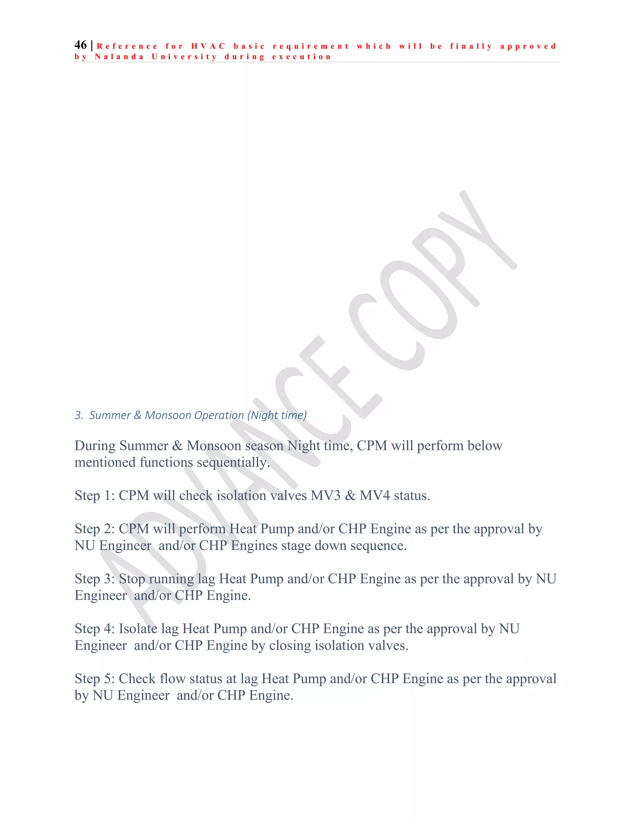 46 | R e f e r e n c e f o r H V A C b a s i c r e q u i r e m e n t w h i c h w i l l b e f i n a l l y a p p r o v e d
b y N a l a n d a U n i v e r s i t y d u r i n g e x e c u t i o n
3. Summer & Monsoon Operation (Night time)
During Summer & Monsoon season Night time, CPM will perform below
mentioned functions sequentially.
Step 1: CPM will check isolation valves MV3 & MV4 status.
Step 2: CPM will perform Heat Pump and/or CHP Engine as per the approval by
NU Engineer and/or CHP Engines stage down sequence.
Step 3: Stop running lag Heat Pump and/or CHP Engine as per the approval by NU
Engineer and/or CHP Engine.
Step 4: Isolate lag Heat Pump and/or CHP Engine as per the approval by NU
Engineer and/or CHP Engine by closing isolation valves.
Step 5: Check flow status at lag Heat Pump and/or CHP Engine as per the approval
by NU Engineer and/or CHP Engine.
 