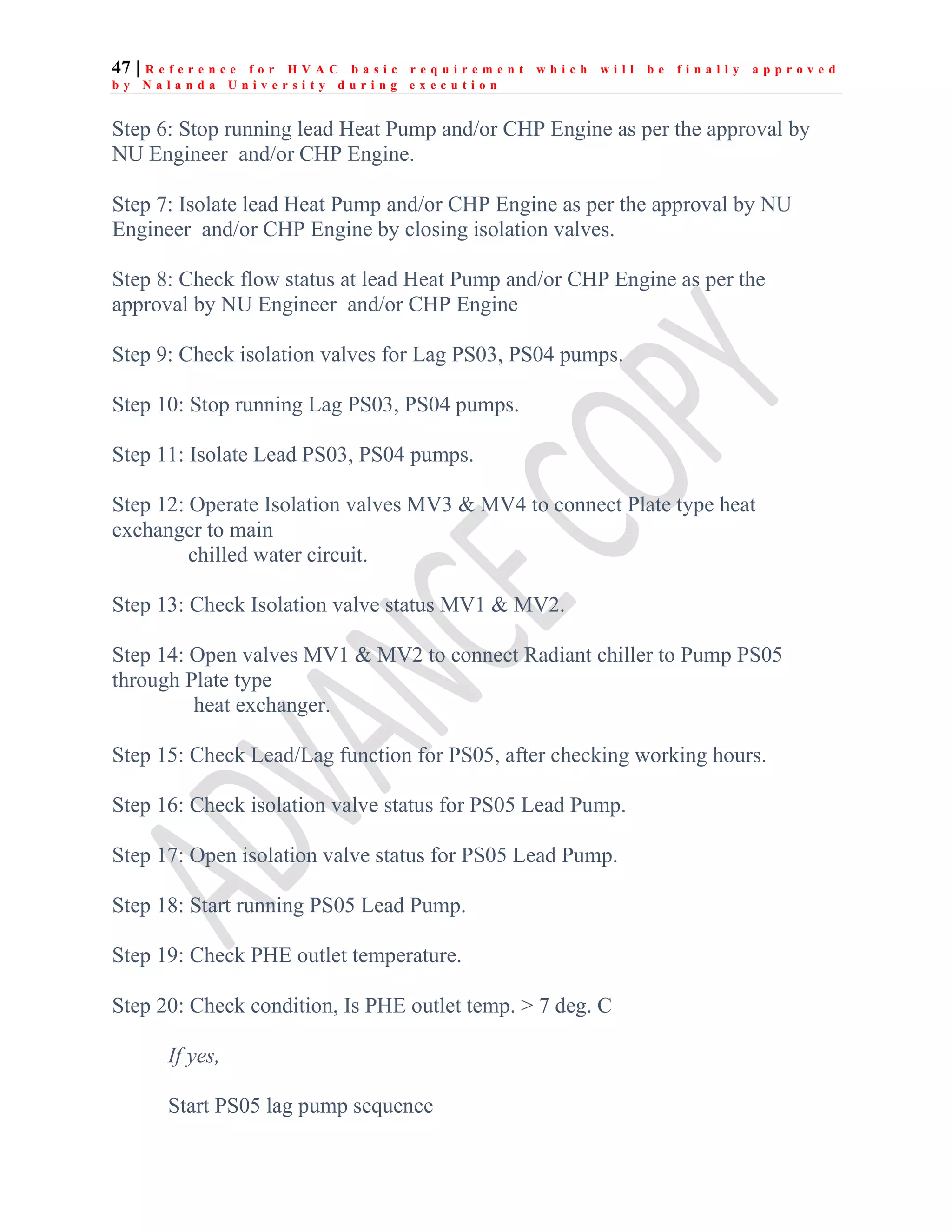 47 | R e f e r e n c e f o r H V A C b a s i c r e q u i r e m e n t w h i c h w i l l b e f i n a l l y a p p r o v e d
b y N a l a n d a U n i v e r s i t y d u r i n g e x e c u t i o n
Step 6: Stop running lead Heat Pump and/or CHP Engine as per the approval by
NU Engineer and/or CHP Engine.
Step 7: Isolate lead Heat Pump and/or CHP Engine as per the approval by NU
Engineer and/or CHP Engine by closing isolation valves.
Step 8: Check flow status at lead Heat Pump and/or CHP Engine as per the
approval by NU Engineer and/or CHP Engine
Step 9: Check isolation valves for Lag PS03, PS04 pumps.
Step 10: Stop running Lag PS03, PS04 pumps.
Step 11: Isolate Lead PS03, PS04 pumps.
Step 12: Operate Isolation valves MV3 & MV4 to connect Plate type heat
exchanger to main
chilled water circuit.
Step 13: Check Isolation valve status MV1 & MV2.
Step 14: Open valves MV1 & MV2 to connect Radiant chiller to Pump PS05
through Plate type
heat exchanger.
Step 15: Check Lead/Lag function for PS05, after checking working hours.
Step 16: Check isolation valve status for PS05 Lead Pump.
Step 17: Open isolation valve status for PS05 Lead Pump.
Step 18: Start running PS05 Lead Pump.
Step 19: Check PHE outlet temperature.
Step 20: Check condition, Is PHE outlet temp. > 7 deg. C
If yes,
Start PS05 lag pump sequence
 