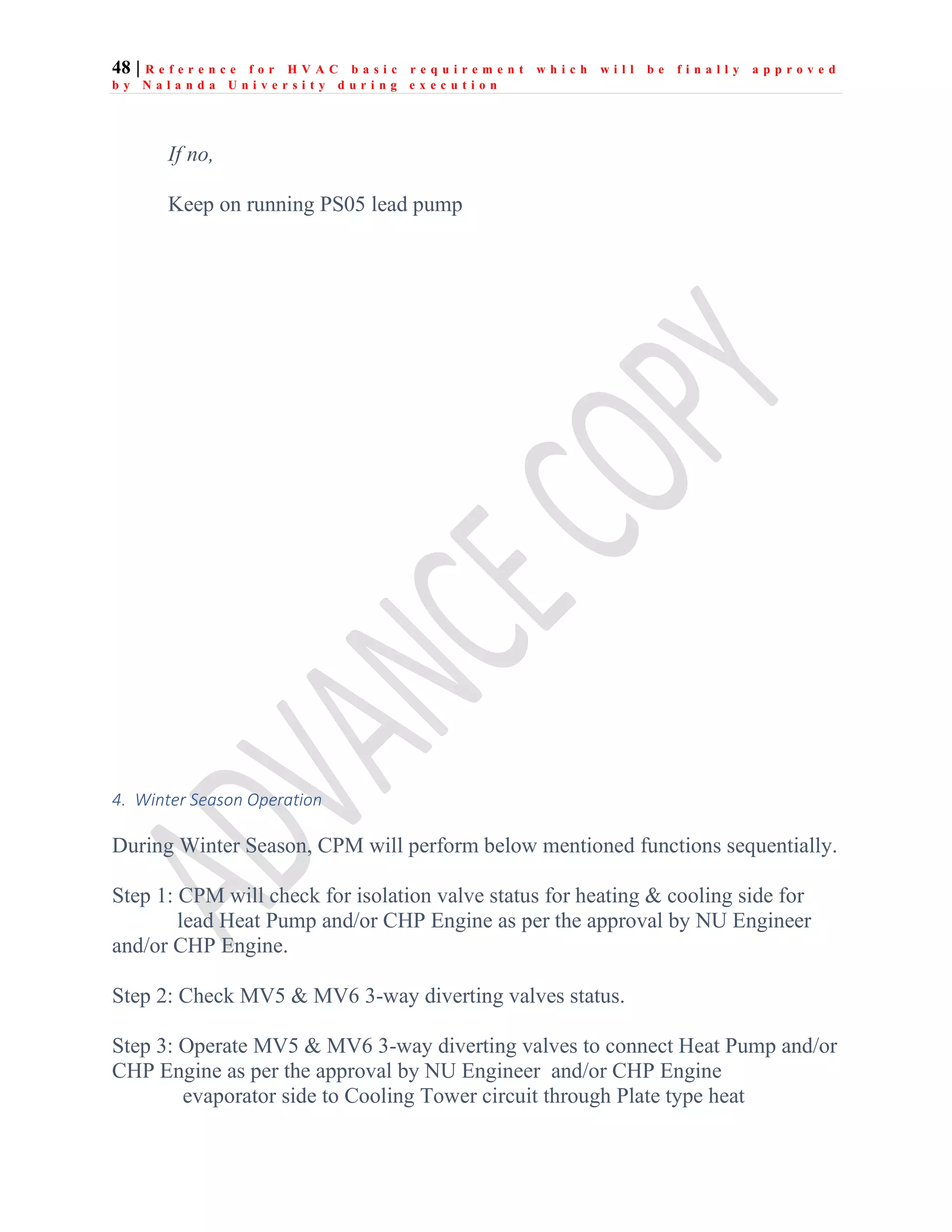 48 | R e f e r e n c e f o r H V A C b a s i c r e q u i r e m e n t w h i c h w i l l b e f i n a l l y a p p r o v e d
b y N a l a n d a U n i v e r s i t y d u r i n g e x e c u t i o n
If no,
Keep on running PS05 lead pump
4. Winter Season Operation
During Winter Season, CPM will perform below mentioned functions sequentially.
Step 1: CPM will check for isolation valve status for heating & cooling side for
lead Heat Pump and/or CHP Engine as per the approval by NU Engineer
and/or CHP Engine.
Step 2: Check MV5 & MV6 3-way diverting valves status.
Step 3: Operate MV5 & MV6 3-way diverting valves to connect Heat Pump and/or
CHP Engine as per the approval by NU Engineer and/or CHP Engine
evaporator side to Cooling Tower circuit through Plate type heat
 