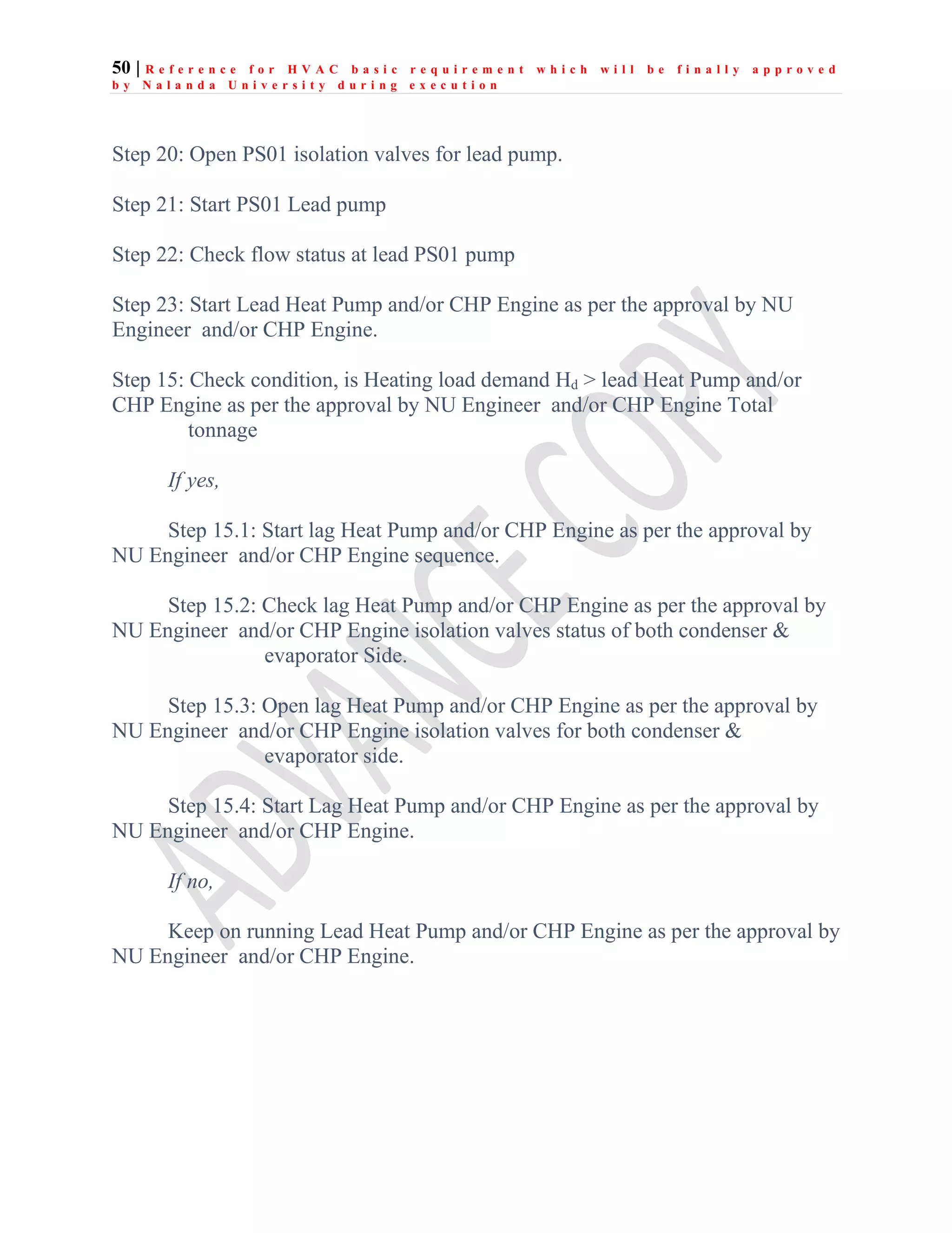 50 | R e f e r e n c e f o r H V A C b a s i c r e q u i r e m e n t w h i c h w i l l b e f i n a l l y a p p r o v e d
b y N a l a n d a U n i v e r s i t y d u r i n g e x e c u t i o n
Step 20: Open PS01 isolation valves for lead pump.
Step 21: Start PS01 Lead pump
Step 22: Check flow status at lead PS01 pump
Step 23: Start Lead Heat Pump and/or CHP Engine as per the approval by NU
Engineer and/or CHP Engine.
Step 15: Check condition, is Heating load demand Hd > lead Heat Pump and/or
CHP Engine as per the approval by NU Engineer and/or CHP Engine Total
tonnage
If yes,
Step 15.1: Start lag Heat Pump and/or CHP Engine as per the approval by
NU Engineer and/or CHP Engine sequence.
Step 15.2: Check lag Heat Pump and/or CHP Engine as per the approval by
NU Engineer and/or CHP Engine isolation valves status of both condenser &
evaporator Side.
Step 15.3: Open lag Heat Pump and/or CHP Engine as per the approval by
NU Engineer and/or CHP Engine isolation valves for both condenser &
evaporator side.
Step 15.4: Start Lag Heat Pump and/or CHP Engine as per the approval by
NU Engineer and/or CHP Engine.
If no,
Keep on running Lead Heat Pump and/or CHP Engine as per the approval by
NU Engineer and/or CHP Engine.
 