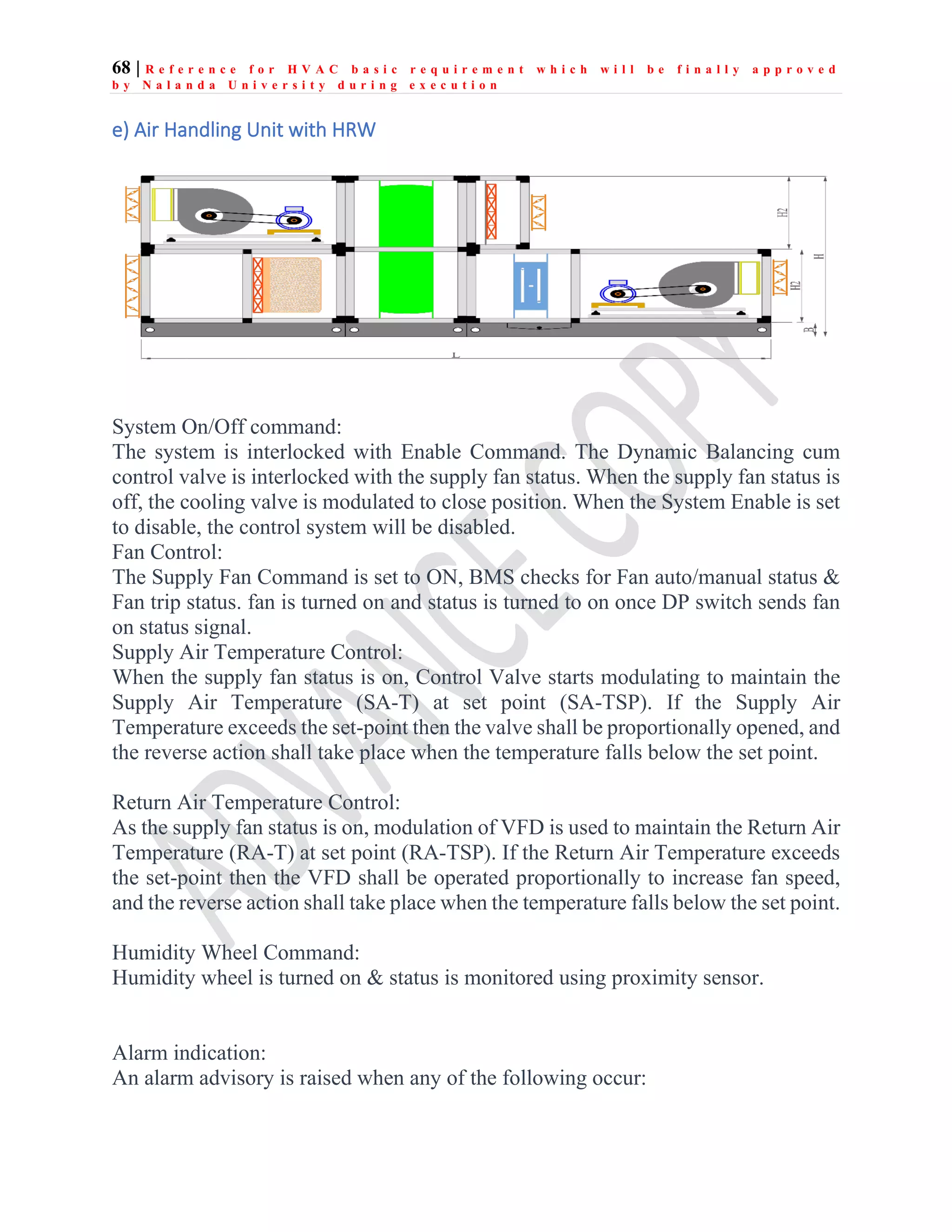 68 | R e f e r e n c e f o r H V A C b a s i c r e q u i r e m e n t w h i c h w i l l b e f i n a l l y a p p r o v e d
b y N a l a n d a U n i v e r s i t y d u r i n g e x e c u t i o n
e) Air Handling Unit with HRW
System On/Off command:
The system is interlocked with Enable Command. The Dynamic Balancing cum
control valve is interlocked with the supply fan status. When the supply fan status is
off, the cooling valve is modulated to close position. When the System Enable is set
to disable, the control system will be disabled.
Fan Control:
The Supply Fan Command is set to ON, BMS checks for Fan auto/manual status &
Fan trip status. fan is turned on and status is turned to on once DP switch sends fan
on status signal.
Supply Air Temperature Control:
When the supply fan status is on, Control Valve starts modulating to maintain the
Supply Air Temperature (SA-T) at set point (SA-TSP). If the Supply Air
Temperature exceeds the set-point then the valve shall be proportionally opened, and
the reverse action shall take place when the temperature falls below the set point.
Return Air Temperature Control:
As the supply fan status is on, modulation of VFD is used to maintain the Return Air
Temperature (RA-T) at set point (RA-TSP). If the Return Air Temperature exceeds
the set-point then the VFD shall be operated proportionally to increase fan speed,
and the reverse action shall take place when the temperature falls below the set point.
Humidity Wheel Command:
Humidity wheel is turned on & status is monitored using proximity sensor.
Alarm indication:
An alarm advisory is raised when any of the following occur:
 