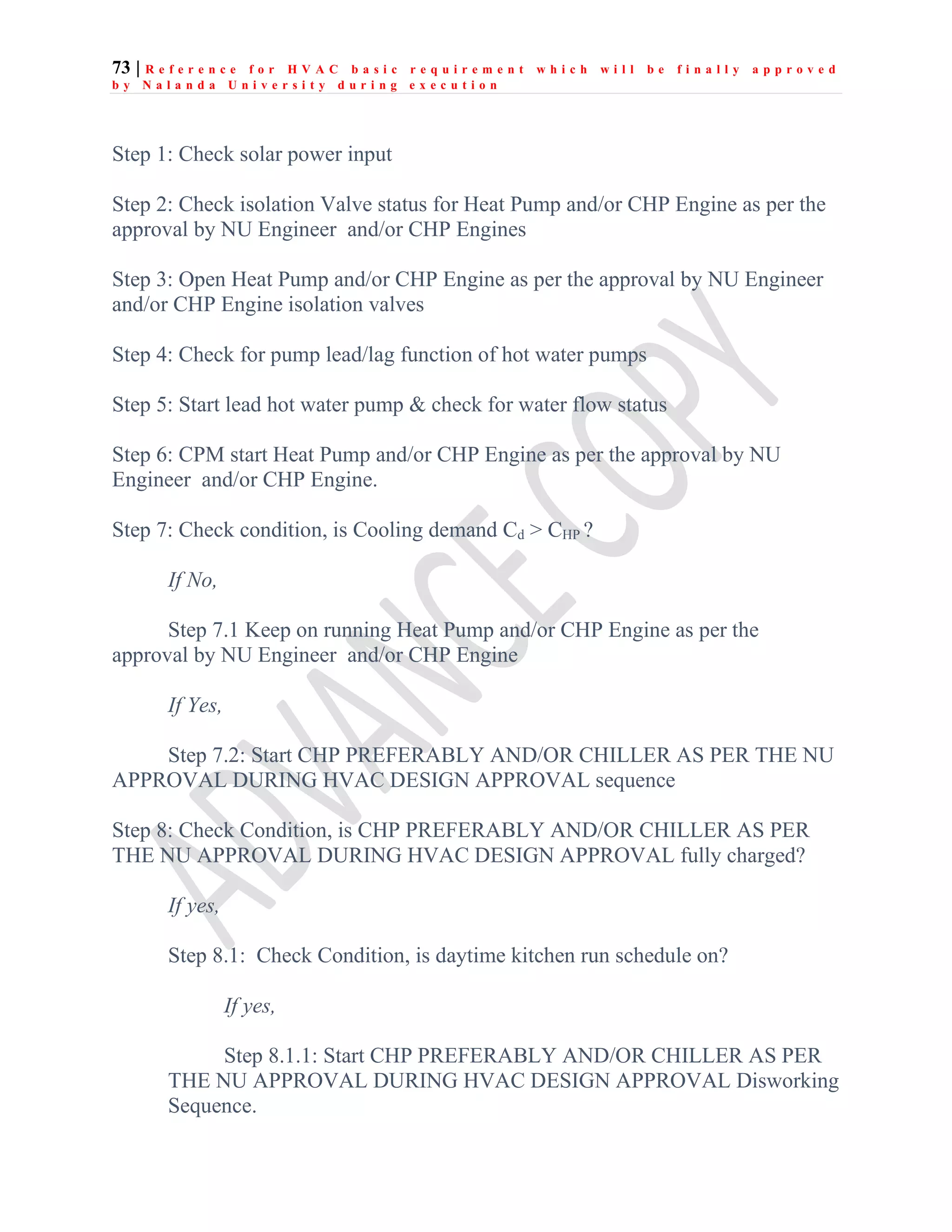 73 | R e f e r e n c e f o r H V A C b a s i c r e q u i r e m e n t w h i c h w i l l b e f i n a l l y a p p r o v e d
b y N a l a n d a U n i v e r s i t y d u r i n g e x e c u t i o n
Step 1: Check solar power input
Step 2: Check isolation Valve status for Heat Pump and/or CHP Engine as per the
approval by NU Engineer and/or CHP Engines
Step 3: Open Heat Pump and/or CHP Engine as per the approval by NU Engineer
and/or CHP Engine isolation valves
Step 4: Check for pump lead/lag function of hot water pumps
Step 5: Start lead hot water pump & check for water flow status
Step 6: CPM start Heat Pump and/or CHP Engine as per the approval by NU
Engineer and/or CHP Engine.
Step 7: Check condition, is Cooling demand Cd > CHP ?
If No,
Step 7.1 Keep on running Heat Pump and/or CHP Engine as per the
approval by NU Engineer and/or CHP Engine
If Yes,
Step 7.2: Start CHP PREFERABLY AND/OR CHILLER AS PER THE NU
APPROVAL DURING HVAC DESIGN APPROVAL sequence
Step 8: Check Condition, is CHP PREFERABLY AND/OR CHILLER AS PER
THE NU APPROVAL DURING HVAC DESIGN APPROVAL fully charged?
If yes,
Step 8.1: Check Condition, is daytime kitchen run schedule on?
If yes,
Step 8.1.1: Start CHP PREFERABLY AND/OR CHILLER AS PER
THE NU APPROVAL DURING HVAC DESIGN APPROVAL Disworking
Sequence.
 