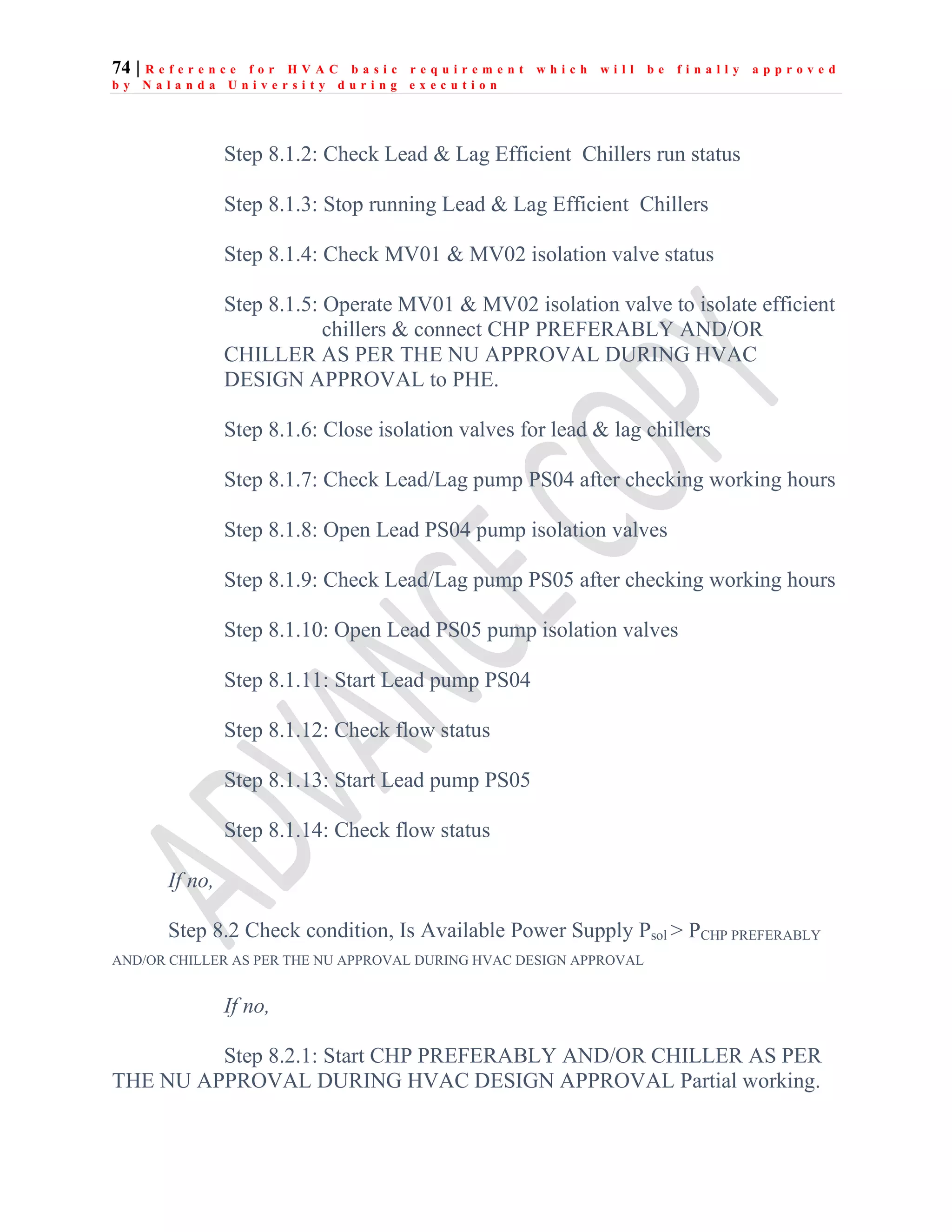74 | R e f e r e n c e f o r H V A C b a s i c r e q u i r e m e n t w h i c h w i l l b e f i n a l l y a p p r o v e d
b y N a l a n d a U n i v e r s i t y d u r i n g e x e c u t i o n
Step 8.1.2: Check Lead & Lag Efficient Chillers run status
Step 8.1.3: Stop running Lead & Lag Efficient Chillers
Step 8.1.4: Check MV01 & MV02 isolation valve status
Step 8.1.5: Operate MV01 & MV02 isolation valve to isolate efficient
chillers & connect CHP PREFERABLY AND/OR
CHILLER AS PER THE NU APPROVAL DURING HVAC
DESIGN APPROVAL to PHE.
Step 8.1.6: Close isolation valves for lead & lag chillers
Step 8.1.7: Check Lead/Lag pump PS04 after checking working hours
Step 8.1.8: Open Lead PS04 pump isolation valves
Step 8.1.9: Check Lead/Lag pump PS05 after checking working hours
Step 8.1.10: Open Lead PS05 pump isolation valves
Step 8.1.11: Start Lead pump PS04
Step 8.1.12: Check flow status
Step 8.1.13: Start Lead pump PS05
Step 8.1.14: Check flow status
If no,
Step 8.2 Check condition, Is Available Power Supply Psol > PCHP PREFERABLY
AND/OR CHILLER AS PER THE NU APPROVAL DURING HVAC DESIGN APPROVAL
If no,
Step 8.2.1: Start CHP PREFERABLY AND/OR CHILLER AS PER
THE NU APPROVAL DURING HVAC DESIGN APPROVAL Partial working.
 