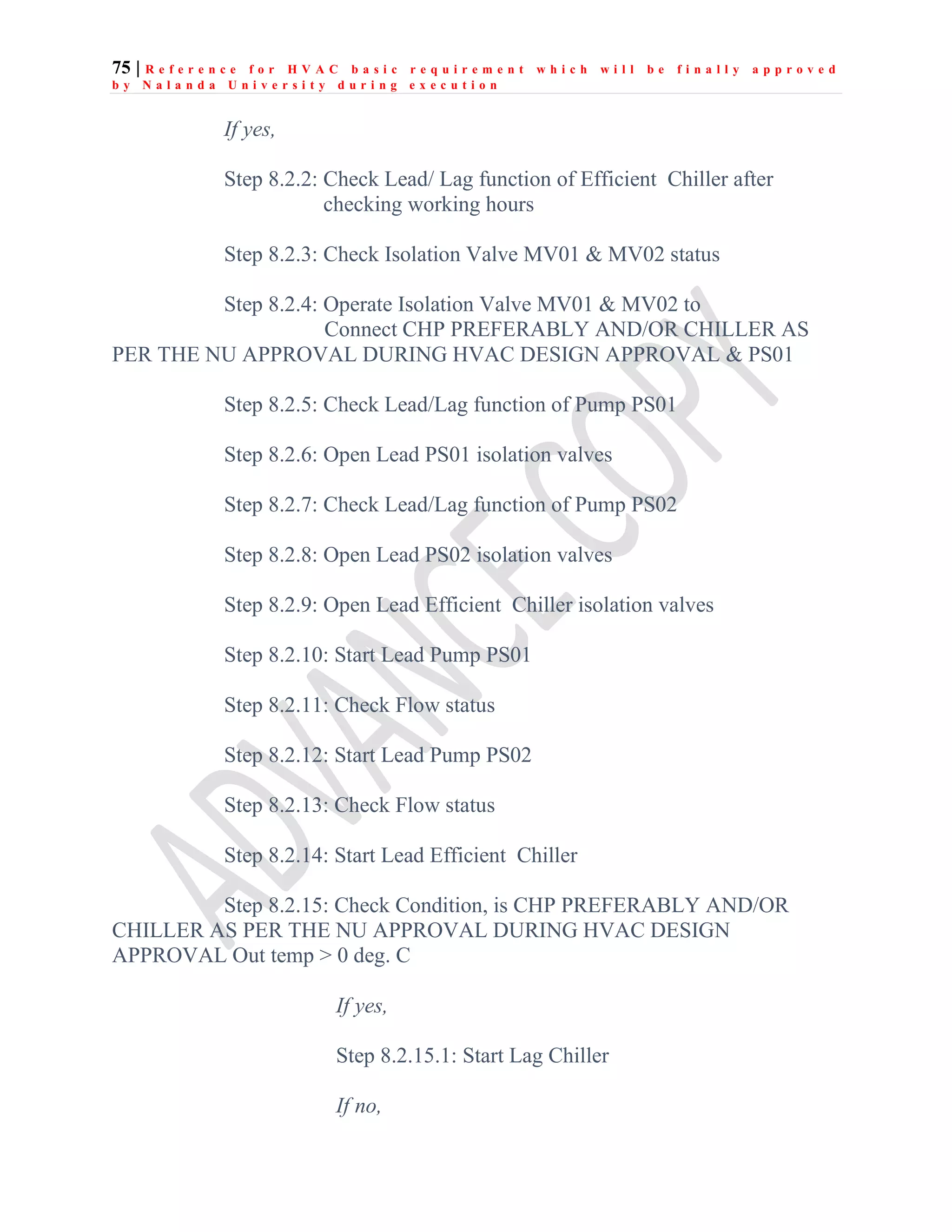 75 | R e f e r e n c e f o r H V A C b a s i c r e q u i r e m e n t w h i c h w i l l b e f i n a l l y a p p r o v e d
b y N a l a n d a U n i v e r s i t y d u r i n g e x e c u t i o n
If yes,
Step 8.2.2: Check Lead/ Lag function of Efficient Chiller after
checking working hours
Step 8.2.3: Check Isolation Valve MV01 & MV02 status
Step 8.2.4: Operate Isolation Valve MV01 & MV02 to
Connect CHP PREFERABLY AND/OR CHILLER AS
PER THE NU APPROVAL DURING HVAC DESIGN APPROVAL & PS01
Step 8.2.5: Check Lead/Lag function of Pump PS01
Step 8.2.6: Open Lead PS01 isolation valves
Step 8.2.7: Check Lead/Lag function of Pump PS02
Step 8.2.8: Open Lead PS02 isolation valves
Step 8.2.9: Open Lead Efficient Chiller isolation valves
Step 8.2.10: Start Lead Pump PS01
Step 8.2.11: Check Flow status
Step 8.2.12: Start Lead Pump PS02
Step 8.2.13: Check Flow status
Step 8.2.14: Start Lead Efficient Chiller
Step 8.2.15: Check Condition, is CHP PREFERABLY AND/OR
CHILLER AS PER THE NU APPROVAL DURING HVAC DESIGN
APPROVAL Out temp > 0 deg. C
If yes,
Step 8.2.15.1: Start Lag Chiller
If no,
 