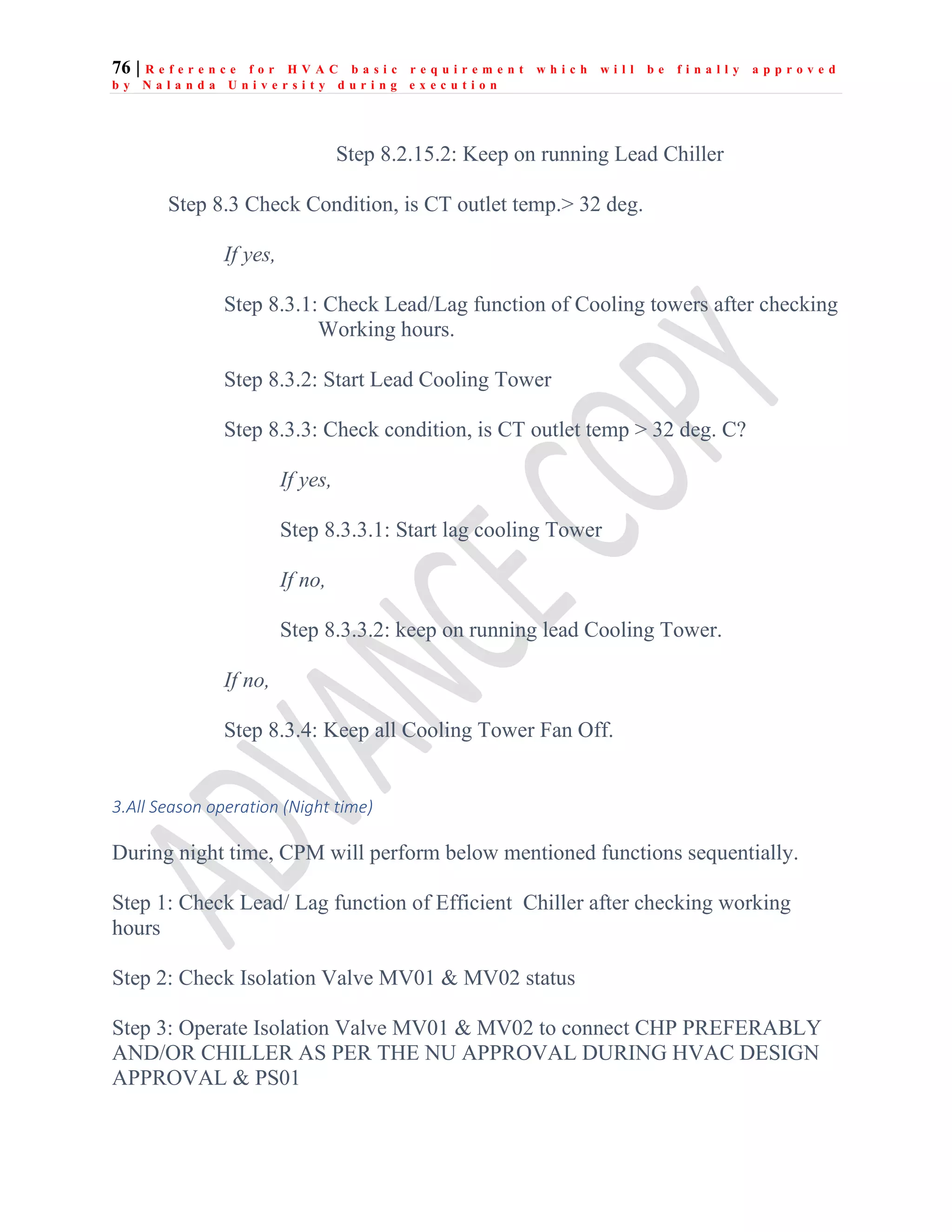 76 | R e f e r e n c e f o r H V A C b a s i c r e q u i r e m e n t w h i c h w i l l b e f i n a l l y a p p r o v e d
b y N a l a n d a U n i v e r s i t y d u r i n g e x e c u t i o n
Step 8.2.15.2: Keep on running Lead Chiller
Step 8.3 Check Condition, is CT outlet temp.> 32 deg.
If yes,
Step 8.3.1: Check Lead/Lag function of Cooling towers after checking
Working hours.
Step 8.3.2: Start Lead Cooling Tower
Step 8.3.3: Check condition, is CT outlet temp > 32 deg. C?
If yes,
Step 8.3.3.1: Start lag cooling Tower
If no,
Step 8.3.3.2: keep on running lead Cooling Tower.
If no,
Step 8.3.4: Keep all Cooling Tower Fan Off.
3.All Season operation (Night time)
During night time, CPM will perform below mentioned functions sequentially.
Step 1: Check Lead/ Lag function of Efficient Chiller after checking working
hours
Step 2: Check Isolation Valve MV01 & MV02 status
Step 3: Operate Isolation Valve MV01 & MV02 to connect CHP PREFERABLY
AND/OR CHILLER AS PER THE NU APPROVAL DURING HVAC DESIGN
APPROVAL & PS01
 