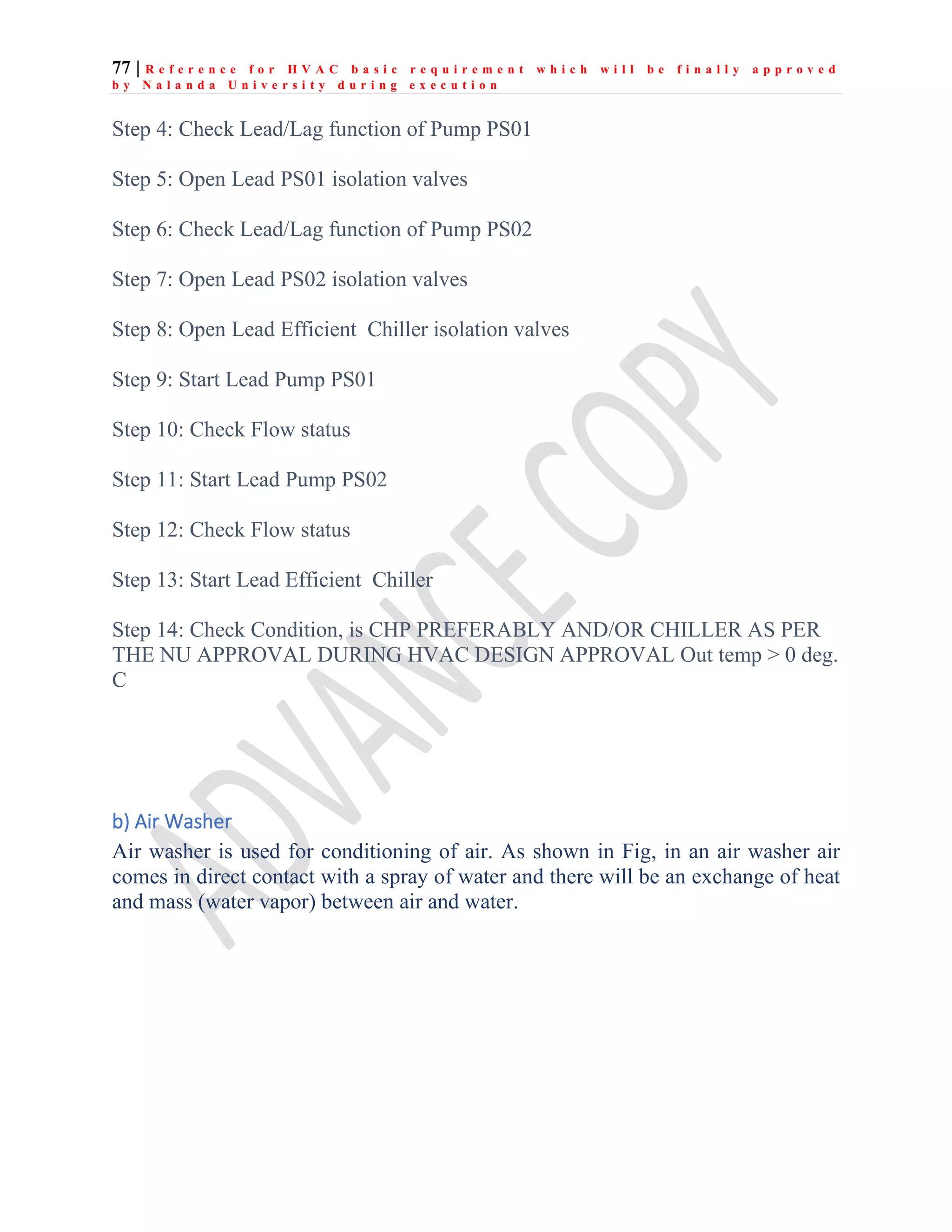 77 | R e f e r e n c e f o r H V A C b a s i c r e q u i r e m e n t w h i c h w i l l b e f i n a l l y a p p r o v e d
b y N a l a n d a U n i v e r s i t y d u r i n g e x e c u t i o n
Step 4: Check Lead/Lag function of Pump PS01
Step 5: Open Lead PS01 isolation valves
Step 6: Check Lead/Lag function of Pump PS02
Step 7: Open Lead PS02 isolation valves
Step 8: Open Lead Efficient Chiller isolation valves
Step 9: Start Lead Pump PS01
Step 10: Check Flow status
Step 11: Start Lead Pump PS02
Step 12: Check Flow status
Step 13: Start Lead Efficient Chiller
Step 14: Check Condition, is CHP PREFERABLY AND/OR CHILLER AS PER
THE NU APPROVAL DURING HVAC DESIGN APPROVAL Out temp > 0 deg.
C
b) Air Washer
Air washer is used for conditioning of air. As shown in Fig, in an air washer air
comes in direct contact with a spray of water and there will be an exchange of heat
and mass (water vapor) between air and water.
 