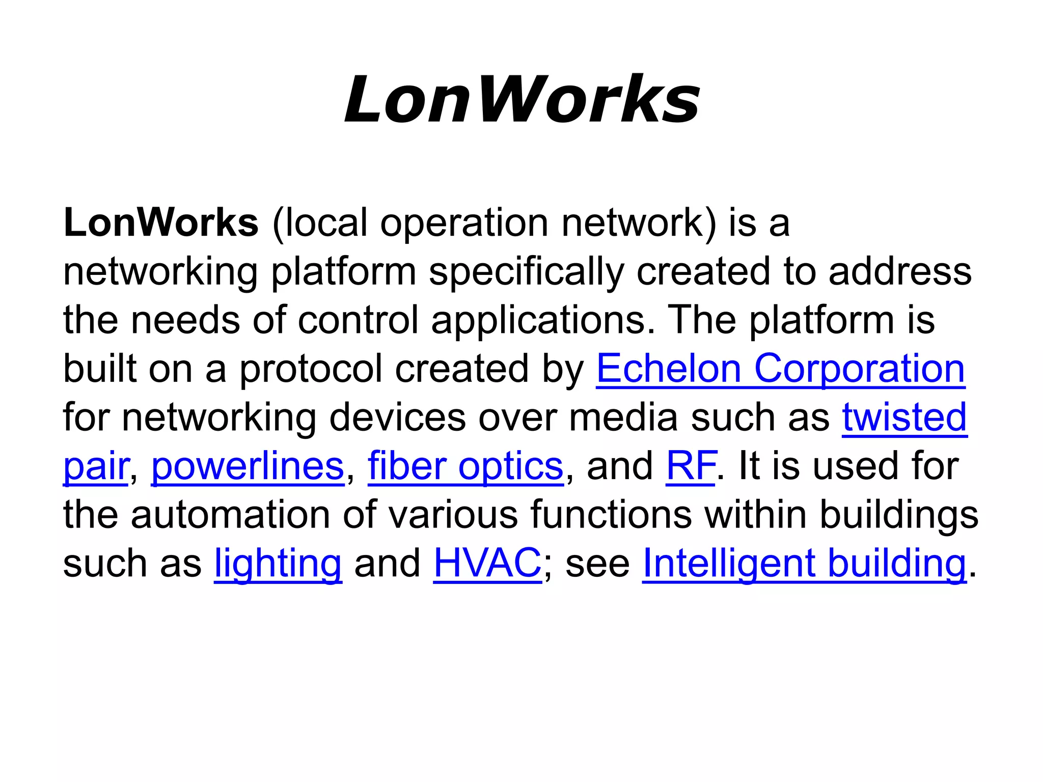 LonWorks
LonWorks (local operation network) is a
networking platform specifically created to address
the needs of control applications. The platform is
built on a protocol created by Echelon Corporation
for networking devices over media such as twisted
pair, powerlines, fiber optics, and RF. It is used for
the automation of various functions within buildings
such as lighting and HVAC; see Intelligent building.
 