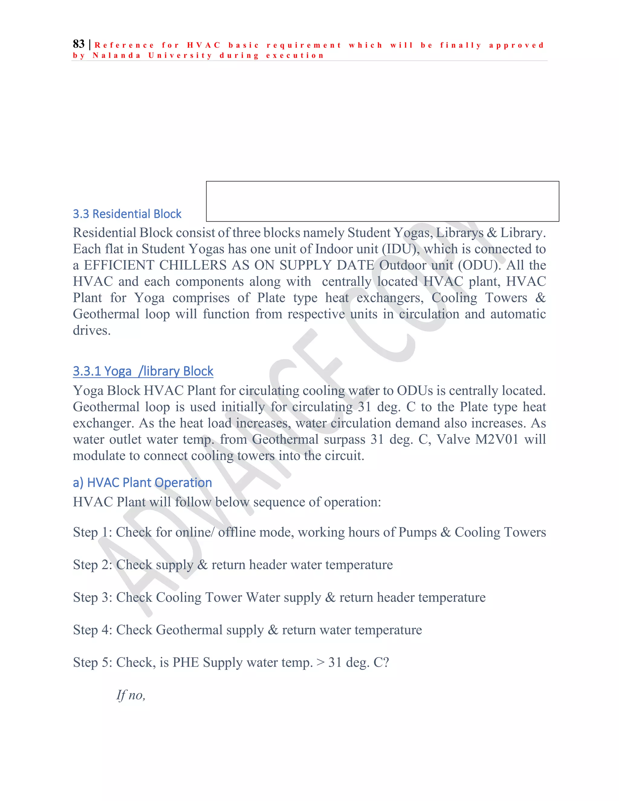 83 | R e f e r e n c e f o r H V A C b a s i c r e q u i r e m e n t w h i c h w i l l b e f i n a l l y a p p r o v e d
b y N a l a n d a U n i v e r s i t y d u r i n g e x e c u t i o n
3.3 Residential Block
Residential Block consist of three blocks namely Student Yogas, Librarys & Library.
Each flat in Student Yogas has one unit of Indoor unit (IDU), which is connected to
a EFFICIENT CHILLERS AS ON SUPPLY DATE Outdoor unit (ODU). All the
HVAC and each components along with centrally located HVAC plant, HVAC
Plant for Yoga comprises of Plate type heat exchangers, Cooling Towers &
Geothermal loop will function from respective units in circulation and automatic
drives.
3.3.1 Yoga /library Block
Yoga Block HVAC Plant for circulating cooling water to ODUs is centrally located.
Geothermal loop is used initially for circulating 31 deg. C to the Plate type heat
exchanger. As the heat load increases, water circulation demand also increases. As
water outlet water temp. from Geothermal surpass 31 deg. C, Valve M2V01 will
modulate to connect cooling towers into the circuit.
a) HVAC Plant Operation
HVAC Plant will follow below sequence of operation:
Step 1: Check for online/ offline mode, working hours of Pumps & Cooling Towers
Step 2: Check supply & return header water temperature
Step 3: Check Cooling Tower Water supply & return header temperature
Step 4: Check Geothermal supply & return water temperature
Step 5: Check, is PHE Supply water temp. > 31 deg. C?
If no,
 