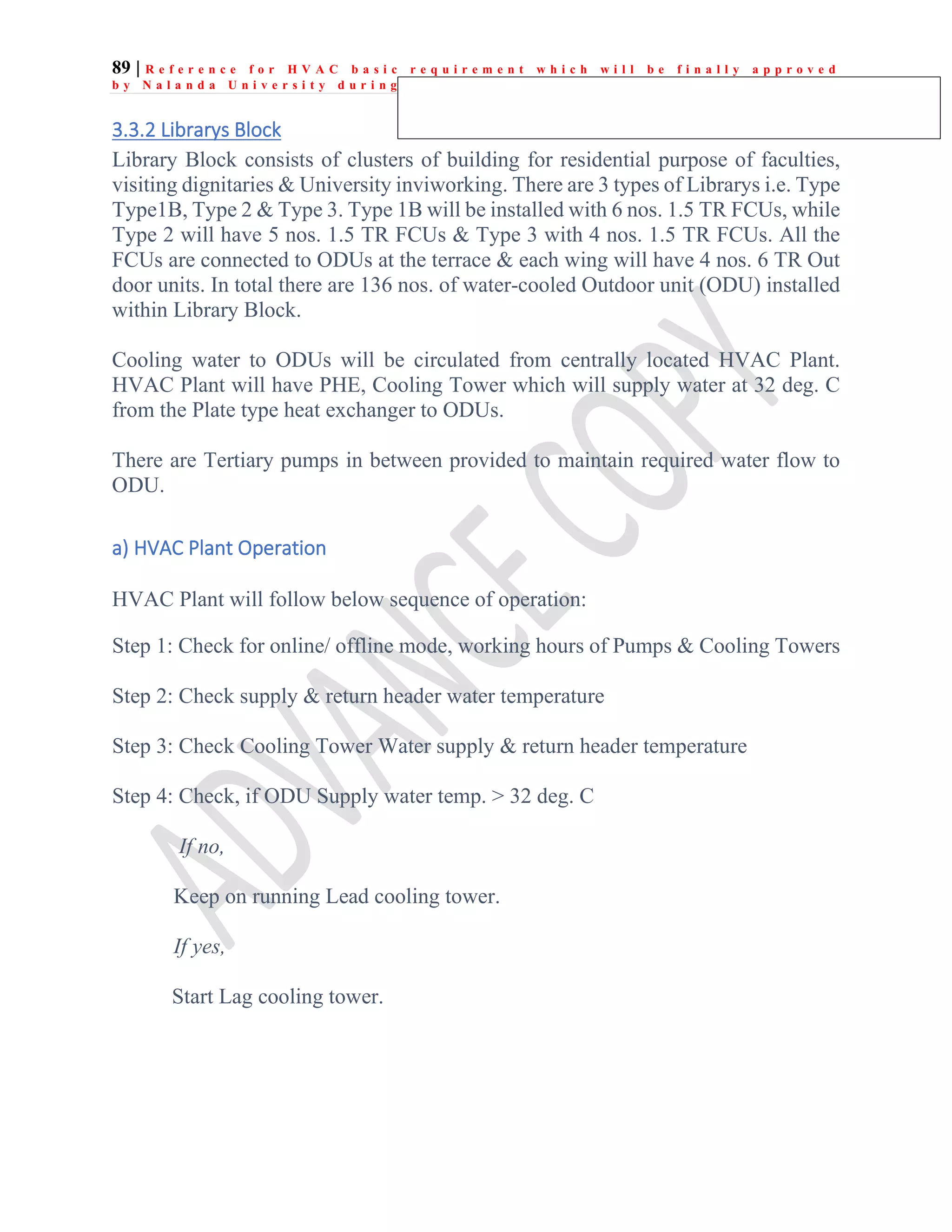 89 | R e f e r e n c e f o r H V A C b a s i c r e q u i r e m e n t w h i c h w i l l b e f i n a l l y a p p r o v e d
b y N a l a n d a U n i v e r s i t y d u r i n g e x e c u t i o n
3.3.2 Librarys Block
Library Block consists of clusters of building for residential purpose of faculties,
visiting dignitaries & University inviworking. There are 3 types of Librarys i.e. Type
Type1B, Type 2 & Type 3. Type 1B will be installed with 6 nos. 1.5 TR FCUs, while
Type 2 will have 5 nos. 1.5 TR FCUs & Type 3 with 4 nos. 1.5 TR FCUs. All the
FCUs are connected to ODUs at the terrace & each wing will have 4 nos. 6 TR Out
door units. In total there are 136 nos. of water-cooled Outdoor unit (ODU) installed
within Library Block.
Cooling water to ODUs will be circulated from centrally located HVAC Plant.
HVAC Plant will have PHE, Cooling Tower which will supply water at 32 deg. C
from the Plate type heat exchanger to ODUs.
There are Tertiary pumps in between provided to maintain required water flow to
ODU.
a) HVAC Plant Operation
HVAC Plant will follow below sequence of operation:
Step 1: Check for online/ offline mode, working hours of Pumps & Cooling Towers
Step 2: Check supply & return header water temperature
Step 3: Check Cooling Tower Water supply & return header temperature
Step 4: Check, if ODU Supply water temp. > 32 deg. C
If no,
Keep on running Lead cooling tower.
If yes,
Start Lag cooling tower.
 