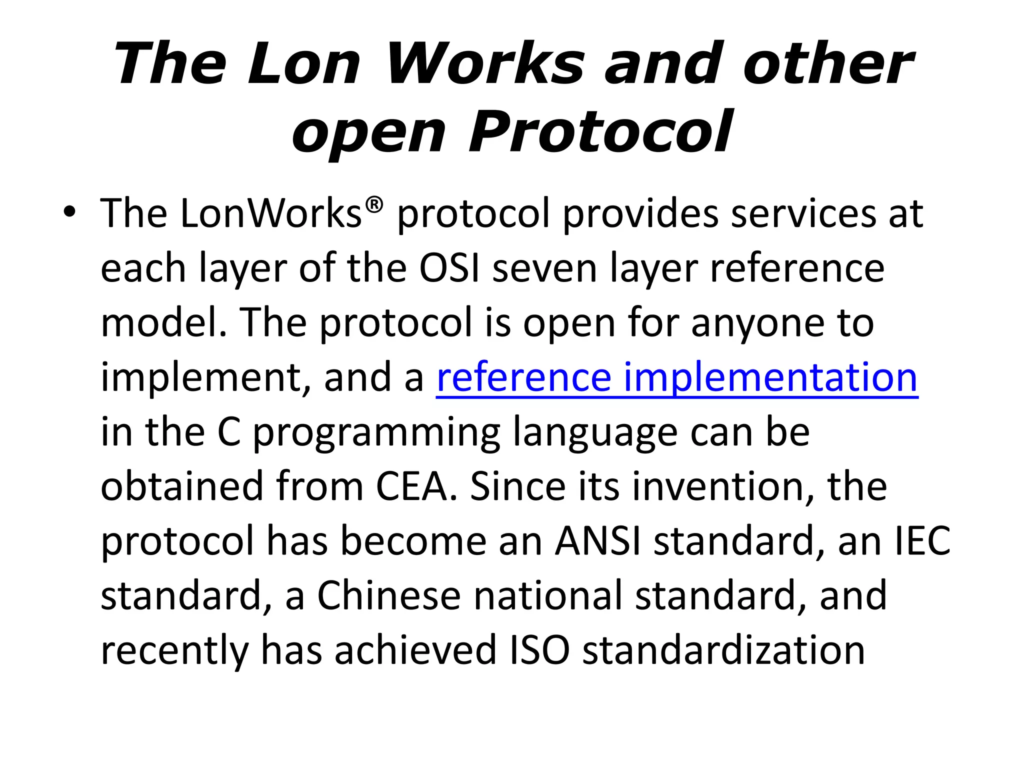The Lon Works and other
open Protocol
• The LonWorks® protocol provides services at
each layer of the OSI seven layer reference
model. The protocol is open for anyone to
implement, and a reference implementation
in the C programming language can be
obtained from CEA. Since its invention, the
protocol has become an ANSI standard, an IEC
standard, a Chinese national standard, and
recently has achieved ISO standardization
 