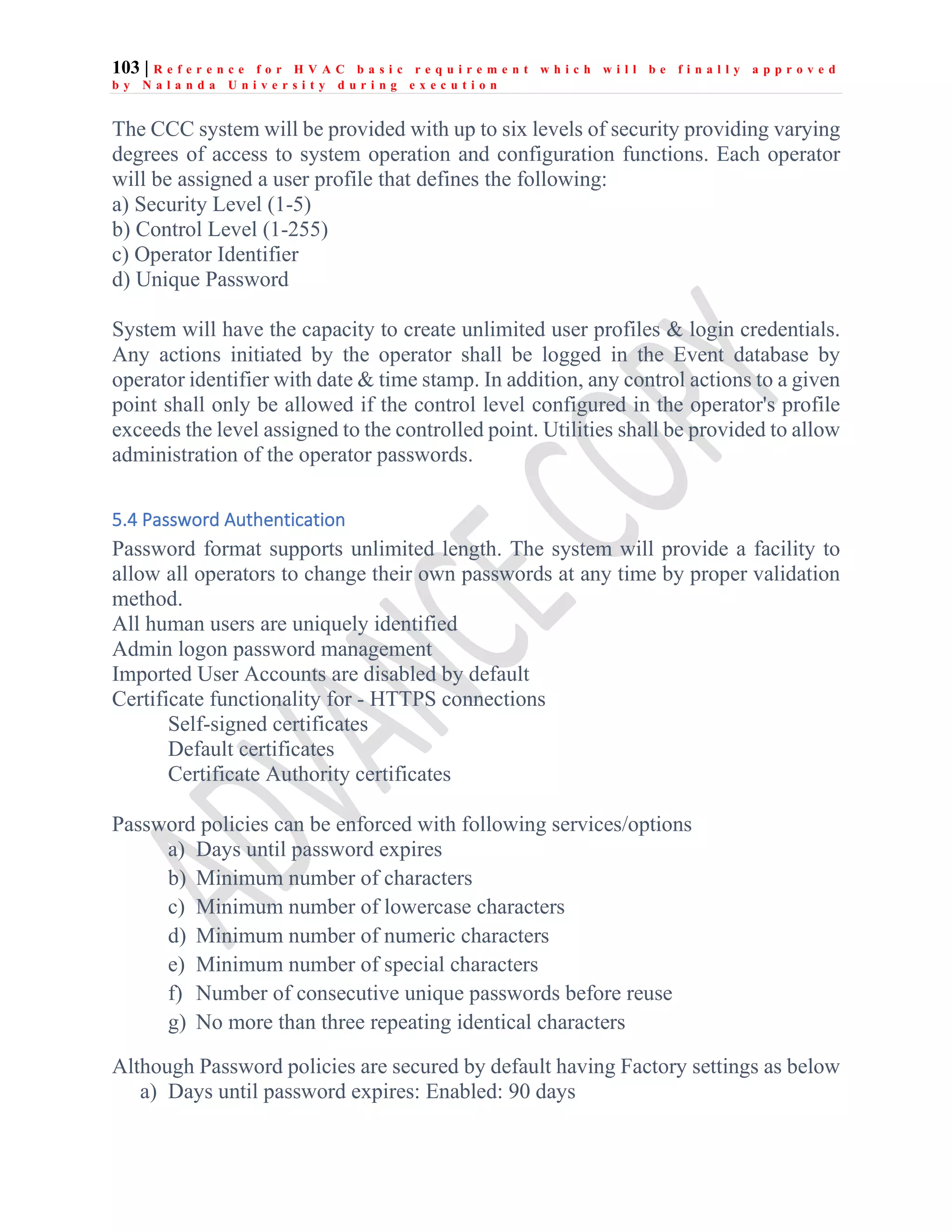 103 | R e f e r e n c e f o r H V A C b a s i c r e q u i r e m e n t w h i c h w i l l b e f i n a l l y a p p r o v e d
b y N a l a n d a U n i v e r s i t y d u r i n g e x e c u t i o n
The CCC system will be provided with up to six levels of security providing varying
degrees of access to system operation and configuration functions. Each operator
will be assigned a user profile that defines the following:
a) Security Level (1-5)
b) Control Level (1-255)
c) Operator Identifier
d) Unique Password
System will have the capacity to create unlimited user profiles & login credentials.
Any actions initiated by the operator shall be logged in the Event database by
operator identifier with date & time stamp. In addition, any control actions to a given
point shall only be allowed if the control level configured in the operator's profile
exceeds the level assigned to the controlled point. Utilities shall be provided to allow
administration of the operator passwords.
5.4 Password Authentication
Password format supports unlimited length. The system will provide a facility to
allow all operators to change their own passwords at any time by proper validation
method.
All human users are uniquely identified
Admin logon password management
Imported User Accounts are disabled by default
Certificate functionality for - HTTPS connections
Self-signed certificates
Default certificates
Certificate Authority certificates
Password policies can be enforced with following services/options
a) Days until password expires
b) Minimum number of characters
c) Minimum number of lowercase characters
d) Minimum number of numeric characters
e) Minimum number of special characters
f) Number of consecutive unique passwords before reuse
g) No more than three repeating identical characters
Although Password policies are secured by default having Factory settings as below
a) Days until password expires: Enabled: 90 days
 