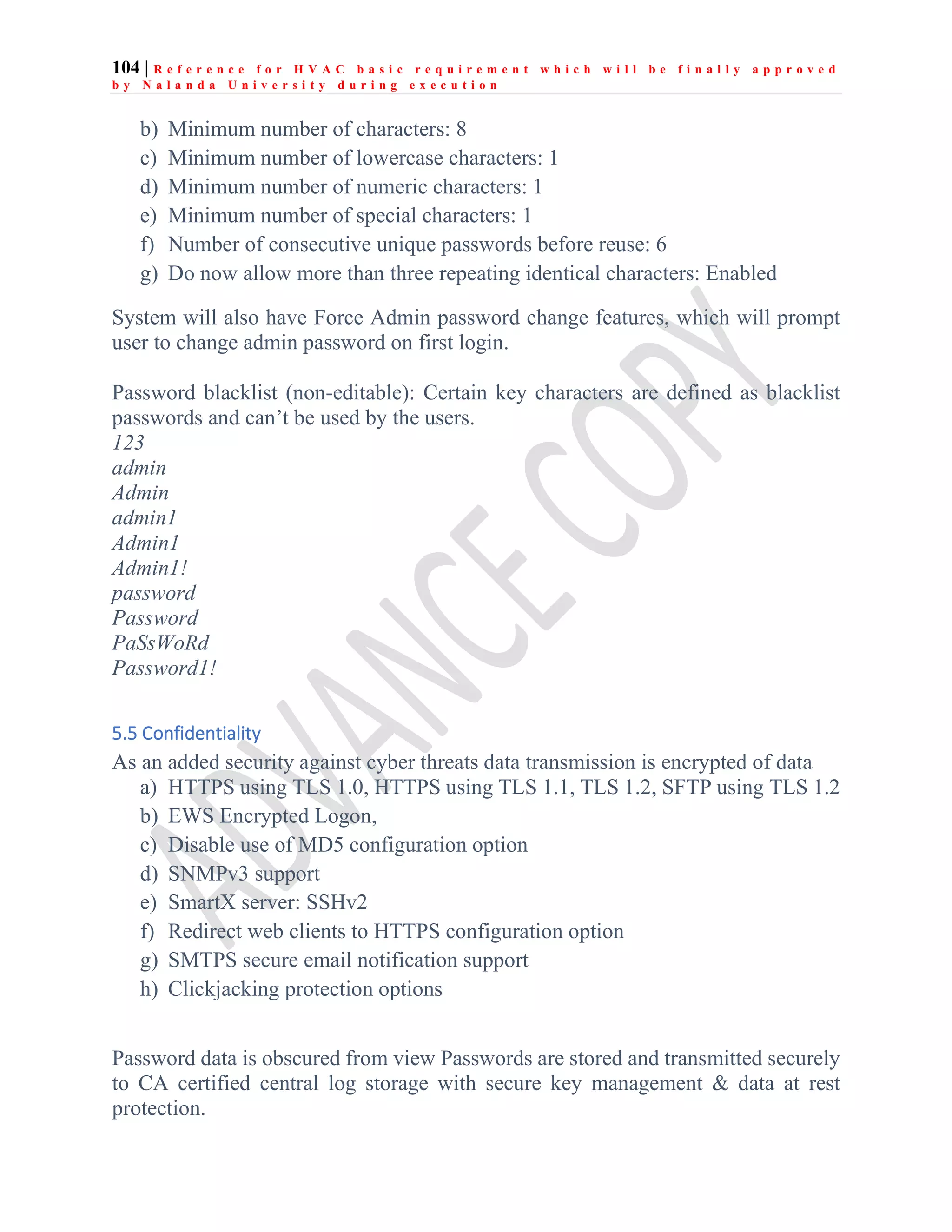 104 | R e f e r e n c e f o r H V A C b a s i c r e q u i r e m e n t w h i c h w i l l b e f i n a l l y a p p r o v e d
b y N a l a n d a U n i v e r s i t y d u r i n g e x e c u t i o n
b) Minimum number of characters: 8
c) Minimum number of lowercase characters: 1
d) Minimum number of numeric characters: 1
e) Minimum number of special characters: 1
f) Number of consecutive unique passwords before reuse: 6
g) Do now allow more than three repeating identical characters: Enabled
System will also have Force Admin password change features, which will prompt
user to change admin password on first login.
Password blacklist (non-editable): Certain key characters are defined as blacklist
passwords and can’t be used by the users.
123
admin
Admin
admin1
Admin1
Admin1!
password
Password
PaSsWoRd
Password1!
5.5 Confidentiality
As an added security against cyber threats data transmission is encrypted of data
a) HTTPS using TLS 1.0, HTTPS using TLS 1.1, TLS 1.2, SFTP using TLS 1.2
b) EWS Encrypted Logon,
c) Disable use of MD5 configuration option
d) SNMPv3 support
e) SmartX server: SSHv2
f) Redirect web clients to HTTPS configuration option
g) SMTPS secure email notification support
h) Clickjacking protection options
Password data is obscured from view Passwords are stored and transmitted securely
to CA certified central log storage with secure key management & data at rest
protection.
 