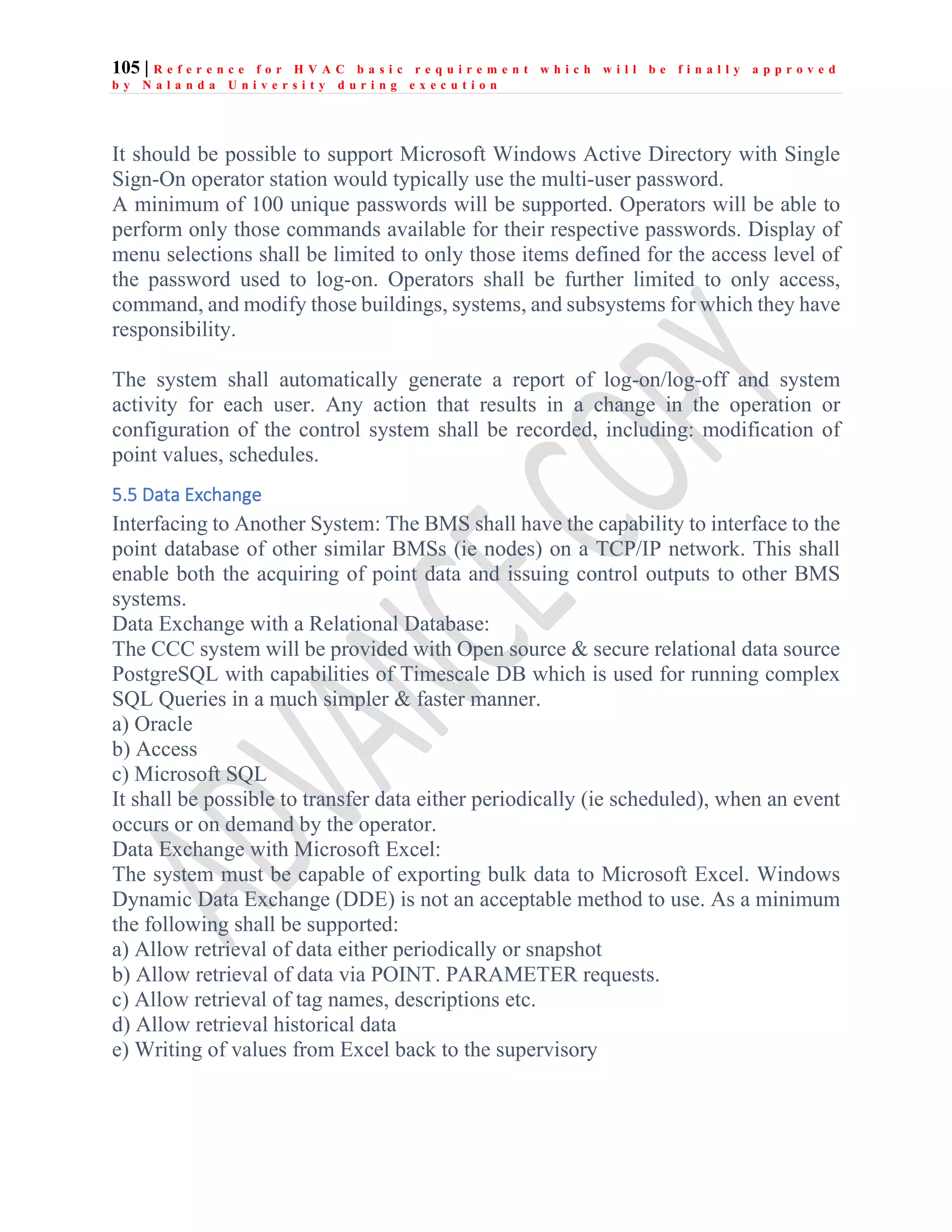 105 | R e f e r e n c e f o r H V A C b a s i c r e q u i r e m e n t w h i c h w i l l b e f i n a l l y a p p r o v e d
b y N a l a n d a U n i v e r s i t y d u r i n g e x e c u t i o n
It should be possible to support Microsoft Windows Active Directory with Single
Sign-On operator station would typically use the multi-user password.
A minimum of 100 unique passwords will be supported. Operators will be able to
perform only those commands available for their respective passwords. Display of
menu selections shall be limited to only those items defined for the access level of
the password used to log-on. Operators shall be further limited to only access,
command, and modify those buildings, systems, and subsystems for which they have
responsibility.
The system shall automatically generate a report of log-on/log-off and system
activity for each user. Any action that results in a change in the operation or
configuration of the control system shall be recorded, including: modification of
point values, schedules.
5.5 Data Exchange
Interfacing to Another System: The BMS shall have the capability to interface to the
point database of other similar BMSs (ie nodes) on a TCP/IP network. This shall
enable both the acquiring of point data and issuing control outputs to other BMS
systems.
Data Exchange with a Relational Database:
The CCC system will be provided with Open source & secure relational data source
PostgreSQL with capabilities of Timescale DB which is used for running complex
SQL Queries in a much simpler & faster manner.
a) Oracle
b) Access
c) Microsoft SQL
It shall be possible to transfer data either periodically (ie scheduled), when an event
occurs or on demand by the operator.
Data Exchange with Microsoft Excel:
The system must be capable of exporting bulk data to Microsoft Excel. Windows
Dynamic Data Exchange (DDE) is not an acceptable method to use. As a minimum
the following shall be supported:
a) Allow retrieval of data either periodically or snapshot
b) Allow retrieval of data via POINT. PARAMETER requests.
c) Allow retrieval of tag names, descriptions etc.
d) Allow retrieval historical data
e) Writing of values from Excel back to the supervisory
 