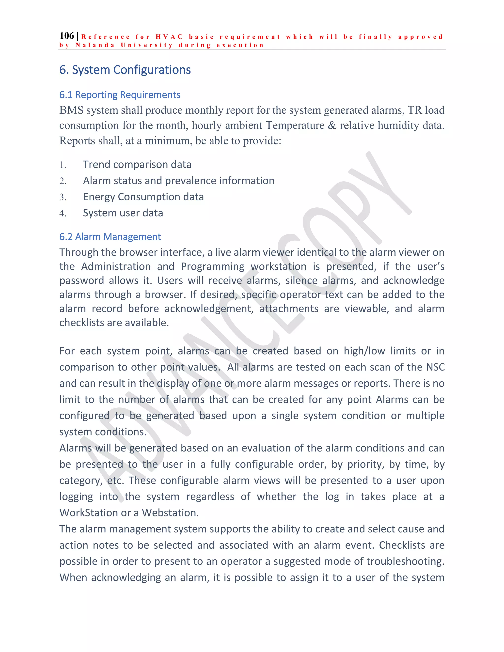 106 | R e f e r e n c e f o r H V A C b a s i c r e q u i r e m e n t w h i c h w i l l b e f i n a l l y a p p r o v e d
b y N a l a n d a U n i v e r s i t y d u r i n g e x e c u t i o n
6. System Configurations
6.1 Reporting Requirements
BMS system shall produce monthly report for the system generated alarms, TR load
consumption for the month, hourly ambient Temperature & relative humidity data.
Reports shall, at a minimum, be able to provide:
1. Trend comparison data
2. Alarm status and prevalence information
3. Energy Consumption data
4. System user data
6.2 Alarm Management
Through the browser interface, a live alarm viewer identical to the alarm viewer on
the Administration and Programming workstation is presented, if the user’s
password allows it. Users will receive alarms, silence alarms, and acknowledge
alarms through a browser. If desired, specific operator text can be added to the
alarm record before acknowledgement, attachments are viewable, and alarm
checklists are available.
For each system point, alarms can be created based on high/low limits or in
comparison to other point values. All alarms are tested on each scan of the NSC
and can result in the display of one or more alarm messages or reports. There is no
limit to the number of alarms that can be created for any point Alarms can be
configured to be generated based upon a single system condition or multiple
system conditions.
Alarms will be generated based on an evaluation of the alarm conditions and can
be presented to the user in a fully configurable order, by priority, by time, by
category, etc. These configurable alarm views will be presented to a user upon
logging into the system regardless of whether the log in takes place at a
WorkStation or a Webstation.
The alarm management system supports the ability to create and select cause and
action notes to be selected and associated with an alarm event. Checklists are
possible in order to present to an operator a suggested mode of troubleshooting.
When acknowledging an alarm, it is possible to assign it to a user of the system
 